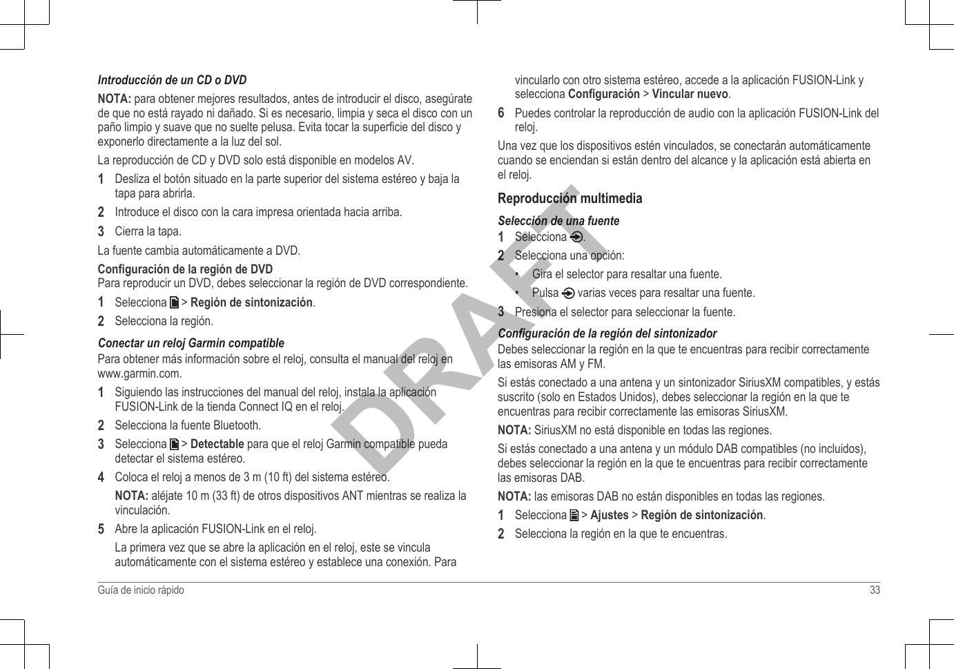 Introducción de un CD o DVDNOTA: para obtener mejores resultados, antes de introducir el disco, asegúratede que no está rayado ni dañado. Si es necesario, limpia y seca el disco con unpaño limpio y suave que no suelte pelusa. Evita tocar la superficie del disco yexponerlo directamente a la luz del sol.La reproducción de CD y DVD solo está disponible en modelos AV.1Desliza el botón situado en la parte superior del sistema estéreo y baja latapa para abrirla.2Introduce el disco con la cara impresa orientada hacia arriba.3Cierra la tapa.La fuente cambia automáticamente a DVD.Configuración de la región de DVDPara reproducir un DVD, debes seleccionar la región de DVD correspondiente.1Selecciona   &gt; Región de sintonización.2Selecciona la región.Conectar un reloj Garmin compatiblePara obtener más información sobre el reloj, consulta el manual del reloj en www.garmin.com.1Siguiendo las instrucciones del manual del reloj, instala la aplicaciónFUSION-Link de la tienda Connect IQ en el reloj.2Selecciona la fuente Bluetooth.3Selecciona   &gt; Detectable para que el reloj Garmin compatible puedadetectar el sistema estéreo.4Coloca el reloj a menos de 3 m (10 ft) del sistema estéreo.NOTA: aléjate 10 m (33 ft) de otros dispositivos ANT mientras se realiza lavinculación.5Abre la aplicación FUSION-Link en el reloj.La primera vez que se abre la aplicación en el reloj, este se vinculaautomáticamente con el sistema estéreo y establece una conexión. Paravincularlo con otro sistema estéreo, accede a la aplicación FUSION-Link yselecciona Configuración &gt; Vincular nuevo.6Puedes controlar la reproducción de audio con la aplicación FUSION-Link delreloj.Una vez que los dispositivos estén vinculados, se conectarán automáticamentecuando se enciendan si están dentro del alcance y la aplicación está abierta enel reloj.Reproducción multimediaSelección de una fuente1Selecciona  .2Selecciona una opción:•Gira el selector para resaltar una fuente.• Pulsa   varias veces para resaltar una fuente.3Presiona el selector para seleccionar la fuente.Configuración de la región del sintonizadorDebes seleccionar la región en la que te encuentras para recibir correctamentelas emisoras AM y FM.Si estás conectado a una antena y un sintonizador SiriusXM compatibles, y estássuscrito (solo en Estados Unidos), debes seleccionar la región en la que teencuentras para recibir correctamente las emisoras SiriusXM.NOTA: SiriusXM no está disponible en todas las regiones.Si estás conectado a una antena y un módulo DAB compatibles (no incluidos),debes seleccionar la región en la que te encuentras para recibir correctamentelas emisoras DAB.NOTA: las emisoras DAB no están disponibles en todas las regiones.1Selecciona   &gt; Ajustes &gt; Región de sintonización.2Selecciona la región en la que te encuentras.Guía de inicio rápido 33DRAFT