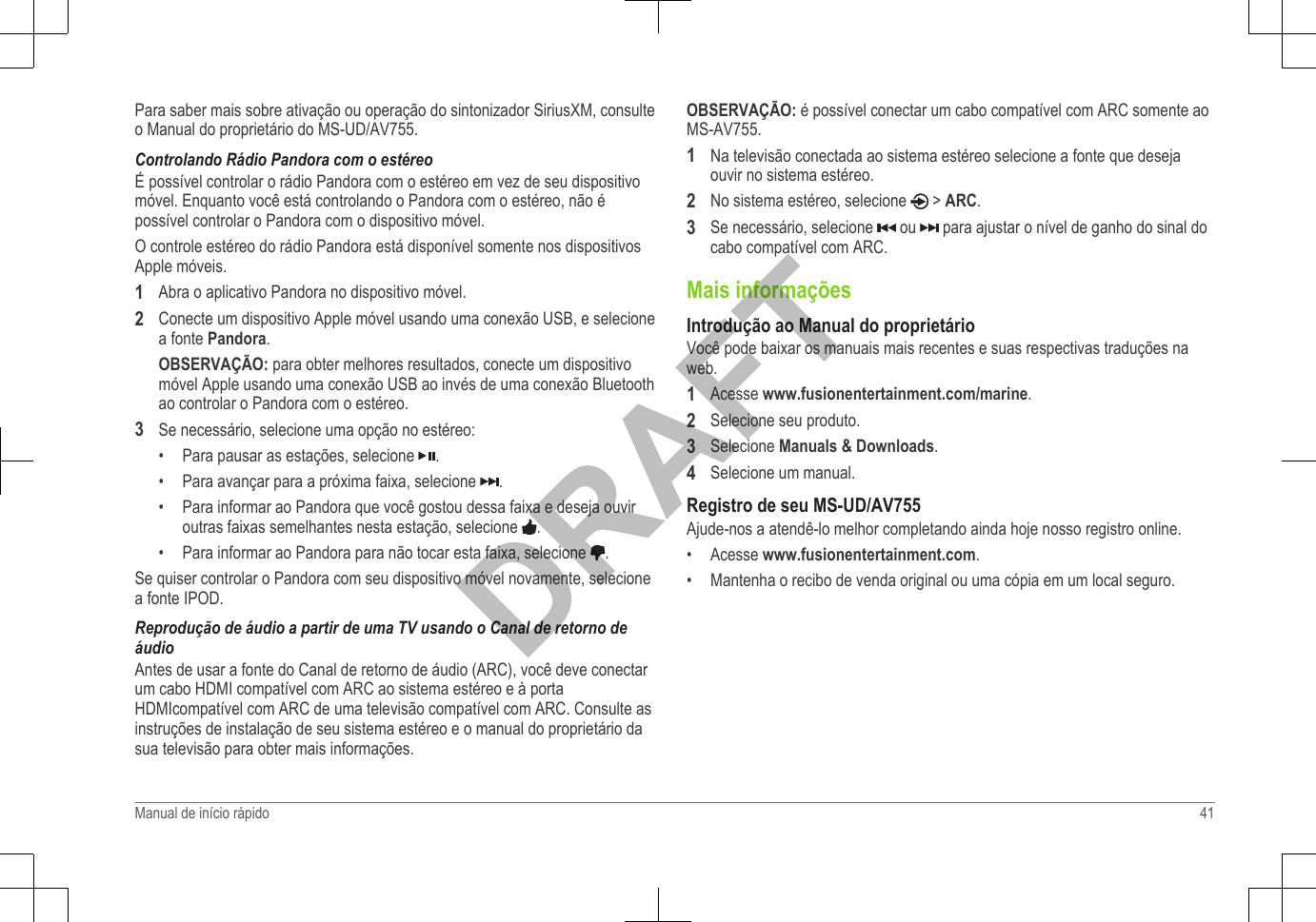 Para saber mais sobre ativação ou operação do sintonizador SiriusXM, consulteo Manual do proprietário do MS-UD/AV755.Controlando Rádio Pandora com o estéreoÉ possível controlar o rádio Pandora com o estéreo em vez de seu dispositivomóvel. Enquanto você está controlando o Pandora com o estéreo, não épossível controlar o Pandora com o dispositivo móvel.O controle estéreo do rádio Pandora está disponível somente nos dispositivosApple móveis.1Abra o aplicativo Pandora no dispositivo móvel.2Conecte um dispositivo Apple móvel usando uma conexão USB, e selecionea fonte Pandora.OBSERVAÇÃO: para obter melhores resultados, conecte um dispositivomóvel Apple usando uma conexão USB ao invés de uma conexão Bluetoothao controlar o Pandora com o estéreo.3Se necessário, selecione uma opção no estéreo:• Para pausar as estações, selecione  .•Para avançar para a próxima faixa, selecione  .•Para informar ao Pandora que você gostou dessa faixa e deseja ouviroutras faixas semelhantes nesta estação, selecione  .•Para informar ao Pandora para não tocar esta faixa, selecione  .Se quiser controlar o Pandora com seu dispositivo móvel novamente, selecionea fonte IPOD.Reprodução de áudio a partir de uma TV usando o Canal de retorno deáudioAntes de usar a fonte do Canal de retorno de áudio (ARC), você deve conectarum cabo HDMI compatível com ARC ao sistema estéreo e à portaHDMIcompatível com ARC de uma televisão compatível com ARC. Consulte asinstruções de instalação de seu sistema estéreo e o manual do proprietário dasua televisão para obter mais informações.OBSERVAÇÃO: é possível conectar um cabo compatível com ARC somente aoMS-AV755.1Na televisão conectada ao sistema estéreo selecione a fonte que desejaouvir no sistema estéreo.2No sistema estéreo, selecione   &gt; ARC.3Se necessário, selecione   ou   para ajustar o nível de ganho do sinal docabo compatível com ARC.Mais informaçõesIntrodução ao Manual do proprietárioVocê pode baixar os manuais mais recentes e suas respectivas traduções naweb.1Acesse www.fusionentertainment.com/marine.2Selecione seu produto.3Selecione Manuals &amp; Downloads.4Selecione um manual.Registro de seu MS-UD/AV755Ajude-nos a atendê-lo melhor completando ainda hoje nosso registro online.• Acesse www.fusionentertainment.com.• Mantenha o recibo de venda original ou uma cópia em um local seguro.Manual de início rápido 41DRAFT