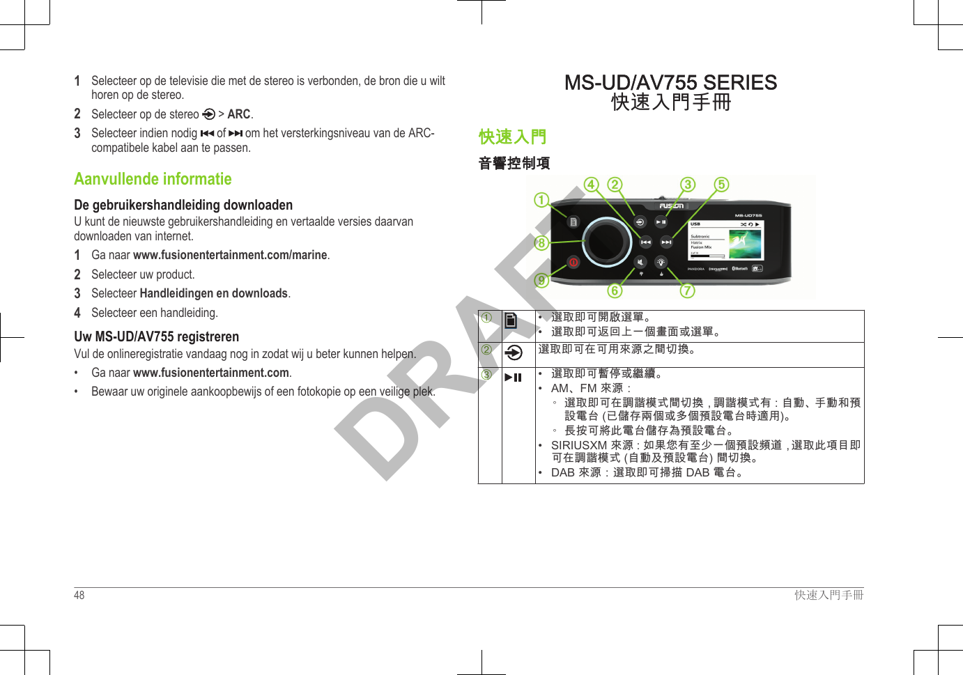 1Selecteer op de televisie die met de stereo is verbonden, de bron die u wilthoren op de stereo.2Selecteer op de stereo   &gt; ARC.3Selecteer indien nodig   of   om het versterkingsniveau van de ARC-compatibele kabel aan te passen.Aanvullende informatieDe gebruikershandleiding downloadenU kunt de nieuwste gebruikershandleiding en vertaalde versies daarvandownloaden van internet.1Ga naar www.fusionentertainment.com/marine.2Selecteer uw product.3Selecteer Handleidingen en downloads.4Selecteer een handleiding.Uw MS-UD/AV755 registrerenVul de onlineregistratie vandaag nog in zodat wij u beter kunnen helpen.•Ga naar www.fusionentertainment.com.• Bewaar uw originele aankoopbewijs of een fotokopie op een veilige plek.MS-UD/AV755 SERIES快速入門手冊快速入門音響控制項À• 選取即可開啟選單。•選取即可返回上一個畫面或選單。Á選取即可在可用來源之間切換。Â• 選取即可暫停或繼續。•AM、FM 來源：◦ 選取即可在調諧模式間切換，調諧模式有：自動、手動和預設電台 (已儲存兩個或多個預設電台時適用)。◦ 長按可將此電台儲存為預設電台。• SIRIUSXM 來源：如果您有至少一個預設頻道，選取此項目即可在調諧模式 (自動及預設電台) 間切換。• DAB 來源：選取即可掃描 DAB 電台。48 快速入門手冊DRAFT