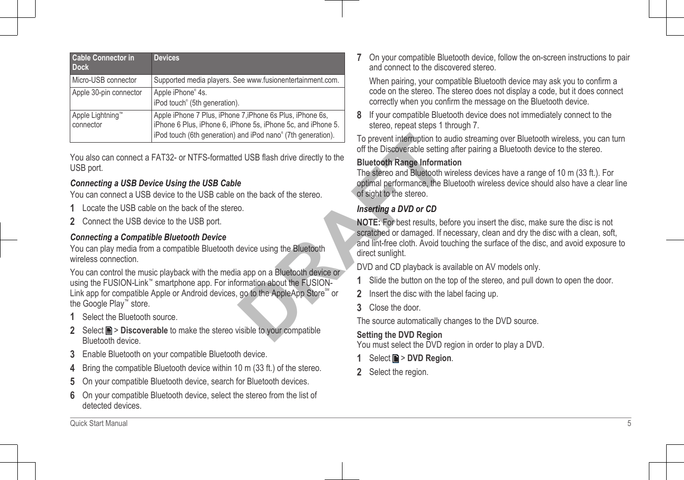 Cable Connector inDockDevicesMicro-USB connector Supported media players. See www.fusionentertainment.com.Apple 30-pin connector Apple iPhone® 4s.iPod touch® (5th generation).Apple Lightning™connectorApple iPhone 7 Plus, iPhone 7,iPhone 6s Plus, iPhone 6s,iPhone 6 Plus, iPhone 6, iPhone 5s, iPhone 5c, and iPhone 5.iPod touch (6th generation) and iPod nano® (7th generation).You also can connect a FAT32- or NTFS-formatted USB flash drive directly to theUSB port.Connecting a USB Device Using the USB CableYou can connect a USB device to the USB cable on the back of the stereo.1Locate the USB cable on the back of the stereo.2Connect the USB device to the USB port.Connecting a Compatible Bluetooth DeviceYou can play media from a compatible Bluetooth device using the Bluetoothwireless connection.You can control the music playback with the media app on a Bluetooth device orusing the FUSION-Link™ smartphone app. For information about the FUSION-Link app for compatible Apple or Android devices, go to the AppleApp StoreSM orthe Google Play™ store.1Select the Bluetooth source.2Select   &gt; Discoverable to make the stereo visible to your compatibleBluetooth device.3Enable Bluetooth on your compatible Bluetooth device.4Bring the compatible Bluetooth device within 10 m (33 ft.) of the stereo.5On your compatible Bluetooth device, search for Bluetooth devices.6On your compatible Bluetooth device, select the stereo from the list ofdetected devices.7On your compatible Bluetooth device, follow the on-screen instructions to pairand connect to the discovered stereo.When pairing, your compatible Bluetooth device may ask you to confirm acode on the stereo. The stereo does not display a code, but it does connectcorrectly when you confirm the message on the Bluetooth device.8If your compatible Bluetooth device does not immediately connect to thestereo, repeat steps 1 through 7.To prevent interruption to audio streaming over Bluetooth wireless, you can turnoff the Discoverable setting after pairing a Bluetooth device to the stereo.Bluetooth Range InformationThe stereo and Bluetooth wireless devices have a range of 10 m (33 ft.). Foroptimal performance, the Bluetooth wireless device should also have a clear lineof sight to the stereo.Inserting a DVD or CDNOTE: For best results, before you insert the disc, make sure the disc is notscratched or damaged. If necessary, clean and dry the disc with a clean, soft,and lint-free cloth. Avoid touching the surface of the disc, and avoid exposure todirect sunlight.DVD and CD playback is available on AV models only.1Slide the button on the top of the stereo, and pull down to open the door.2Insert the disc with the label facing up.3Close the door.The source automatically changes to the DVD source.Setting the DVD RegionYou must select the DVD region in order to play a DVD.1Select   &gt; DVD Region.2Select the region.Quick Start Manual 5DRAFT