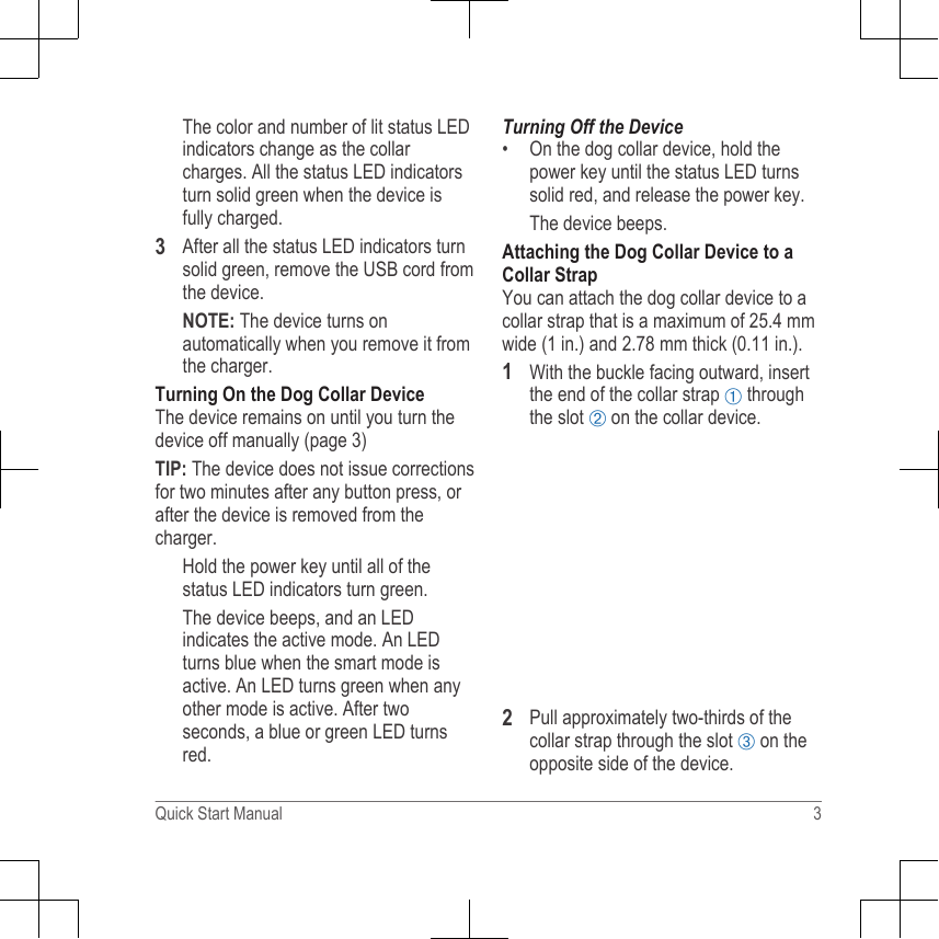 The color and number of lit status LEDindicators change as the collarcharges. All the status LED indicatorsturn solid green when the device isfully charged.3After all the status LED indicators turnsolid green, remove the USB cord fromthe device.NOTE: The device turns onautomatically when you remove it fromthe charger.Turning On the Dog Collar DeviceThe device remains on until you turn thedevice off manually (page 3)TIP: The device does not issue correctionsfor two minutes after any button press, orafter the device is removed from thecharger.Hold the power key until all of thestatus LED indicators turn green.The device beeps, and an LEDindicates the active mode. An LEDturns blue when the smart mode isactive. An LED turns green when anyother mode is active. After twoseconds, a blue or green LED turnsred.Turning Off the Device•On the dog collar device, hold thepower key until the status LED turnssolid red, and release the power key.The device beeps.Attaching the Dog Collar Device to aCollar StrapYou can attach the dog collar device to acollar strap that is a maximum of 25.4 mmwide (1 in.) and 2.78 mm thick (0.11 in.).1With the buckle facing outward, insertthe end of the collar strap À throughthe slot Á on the collar device.2Pull approximately two-thirds of thecollar strap through the slot Â on theopposite side of the device.Quick Start Manual 3