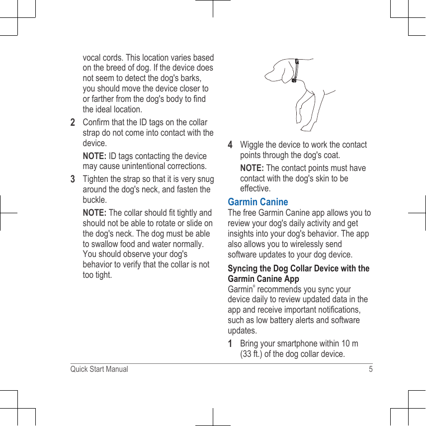 vocal cords. This location varies basedon the breed of dog. If the device doesnot seem to detect the dog&apos;s barks,you should move the device closer toor farther from the dog&apos;s body to findthe ideal location.2Confirm that the ID tags on the collarstrap do not come into contact with thedevice.NOTE: ID tags contacting the devicemay cause unintentional corrections.3Tighten the strap so that it is very snugaround the dog&apos;s neck, and fasten thebuckle.NOTE: The collar should fit tightly andshould not be able to rotate or slide onthe dog&apos;s neck. The dog must be ableto swallow food and water normally.You should observe your dog&apos;sbehavior to verify that the collar is nottoo tight.4Wiggle the device to work the contactpoints through the dog&apos;s coat.NOTE: The contact points must havecontact with the dog&apos;s skin to beeffective.Garmin CanineThe free Garmin Canine app allows you toreview your dog&apos;s daily activity and getinsights into your dog&apos;s behavior. The appalso allows you to wirelessly sendsoftware updates to your dog device.Syncing the Dog Collar Device with theGarmin Canine AppGarmin® recommends you sync yourdevice daily to review updated data in theapp and receive important notifications,such as low battery alerts and softwareupdates.1Bring your smartphone within 10 m(33 ft.) of the dog collar device.Quick Start Manual 5