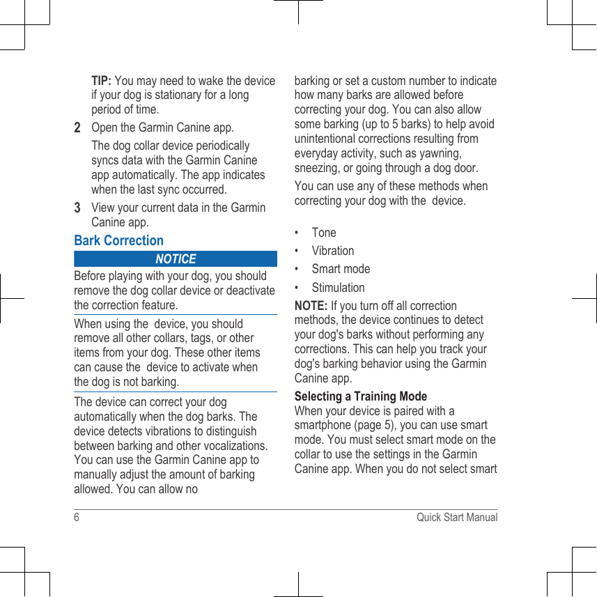 TIP: You may need to wake the deviceif your dog is stationary for a longperiod of time.2Open the Garmin Canine app.The dog collar device periodicallysyncs data with the Garmin Canineapp automatically. The app indicateswhen the last sync occurred.3View your current data in the GarminCanine app.Bark CorrectionNOTICEBefore playing with your dog, you shouldremove the dog collar device or deactivatethe correction feature.When using the  device, you should remove all other collars, tags, or other items from your dog. These other items can cause the  device to activate when the dog is not barking.The device can correct your dog automatically when the dog barks. The device detects vibrations to distinguish between barking and other vocalizations. You can use the Garmin Canine app to manually adjust the amount of barking allowed. You can allow nobarking or set a custom number to indicate how many barks are allowed before correcting your dog. You can also allow some barking (up to 5 barks) to help avoid unintentional corrections resulting from everyday activity, such as yawning, sneezing, or going through a dog door.You can use any of these methods when correcting your dog with the  device.• Tone• Vibration• Smart mode• StimulationNOTE: If you turn off all correctionmethods, the device continues to detectyour dog&apos;s barks without performing anycorrections. This can help you track yourdog&apos;s barking behavior using the GarminCanine app.Selecting a Training ModeWhen your device is paired with asmartphone (page 5), you can use smartmode. You must select smart mode on thecollar to use the settings in the GarminCanine app. When you do not select smart6 Quick Start Manual