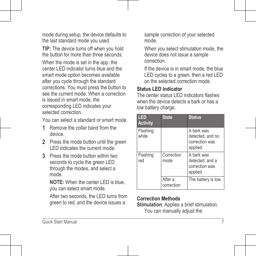 mode during setup, the device defaults tothe last standard mode you used.TIP: The device turns off when you holdthe button for more than three seconds.When the mode is set in the app, thecenter LED indicator turns blue and thesmart mode option becomes availableafter you cycle through the standardcorrections. You must press the button tosee the current mode. When a correctionis issued in smart mode, thecorresponding LED indicates yourselected correction.You can select a standard or smart mode.1Remove the collar band from thedevice.2Press the mode button until the greenLED indicates the current mode.3Press the mode button within twoseconds to cycle the green LEDthrough the modes, and select amode.NOTE: When the center LED is blue,you can select smart mode.After two seconds, the LED turns fromgreen to red, and the device issues asample correction of your selectedmode.When you select stimulation mode, thedevice does not issue a samplecorrection.If the device is in smart mode, the blueLED cycles to a green, then a red LEDon the selected correction mode.Status LED IndicatorThe center status LED indicators flasheswhen the device detects a bark or has alow battery charge.LEDActivityState StatusFlashingwhiteA bark wasdetected, and nocorrection wasapplied.FlashingredCorrectionmodeA bark wasdetected, and acorrection wasapplied.After acorrectionThe battery is low.Correction MethodsStimulation: Applies a brief stimulation.You can manually adjust theQuick Start Manual 7