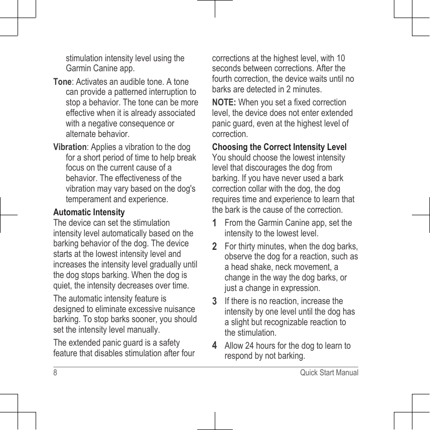 stimulation intensity level using theGarmin Canine app.Tone: Activates an audible tone. A tonecan provide a patterned interruption tostop a behavior. The tone can be moreeffective when it is already associatedwith a negative consequence oralternate behavior.Vibration: Applies a vibration to the dogfor a short period of time to help breakfocus on the current cause of abehavior. The effectiveness of thevibration may vary based on the dog&apos;stemperament and experience.Automatic IntensityThe device can set the stimulationintensity level automatically based on thebarking behavior of the dog. The devicestarts at the lowest intensity level andincreases the intensity level gradually untilthe dog stops barking. When the dog isquiet, the intensity decreases over time.The automatic intensity feature isdesigned to eliminate excessive nuisancebarking. To stop barks sooner, you shouldset the intensity level manually.The extended panic guard is a safetyfeature that disables stimulation after fourcorrections at the highest level, with 10seconds between corrections. After thefourth correction, the device waits until nobarks are detected in 2 minutes.NOTE: When you set a fixed correctionlevel, the device does not enter extendedpanic guard, even at the highest level ofcorrection.Choosing the Correct Intensity LevelYou should choose the lowest intensitylevel that discourages the dog frombarking. If you have never used a barkcorrection collar with the dog, the dogrequires time and experience to learn thatthe bark is the cause of the correction.1From the Garmin Canine app, set theintensity to the lowest level.2For thirty minutes, when the dog barks,observe the dog for a reaction, such asa head shake, neck movement, achange in the way the dog barks, orjust a change in expression.3If there is no reaction, increase theintensity by one level until the dog hasa slight but recognizable reaction tothe stimulation.4Allow 24 hours for the dog to learn torespond by not barking.8 Quick Start Manual