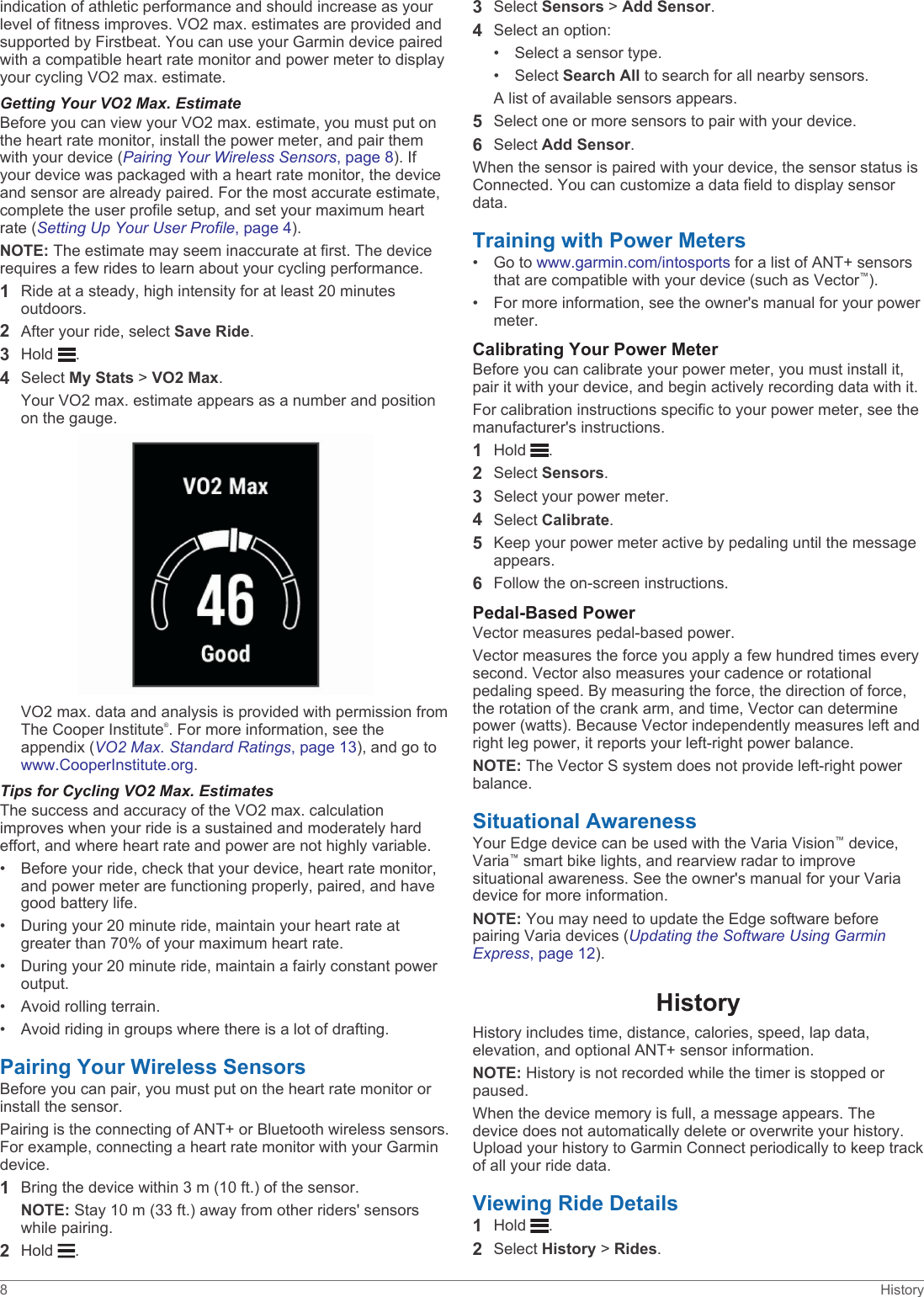 indication of athletic performance and should increase as your level of fitness improves. VO2 max. estimates are provided and supported by Firstbeat. You can use your Garmin device paired with a compatible heart rate monitor and power meter to display your cycling VO2 max. estimate.Getting Your VO2 Max. EstimateBefore you can view your VO2 max. estimate, you must put on the heart rate monitor, install the power meter, and pair them with your device (Pairing Your Wireless Sensors, page 8). If your device was packaged with a heart rate monitor, the device and sensor are already paired. For the most accurate estimate, complete the user profile setup, and set your maximum heart rate (Setting Up Your User Profile, page 4).NOTE: The estimate may seem inaccurate at first. The device requires a few rides to learn about your cycling performance.1Ride at a steady, high intensity for at least 20 minutes outdoors.2After your ride, select Save Ride.3Hold  .4Select My Stats &gt; VO2 Max.Your VO2 max. estimate appears as a number and position on the gauge.VO2 max. data and analysis is provided with permission from The Cooper Institute®. For more information, see the appendix (VO2 Max. Standard Ratings, page 13), and go to www.CooperInstitute.org.Tips for Cycling VO2 Max. EstimatesThe success and accuracy of the VO2 max. calculation improves when your ride is a sustained and moderately hard effort, and where heart rate and power are not highly variable.• Before your ride, check that your device, heart rate monitor, and power meter are functioning properly, paired, and have good battery life.• During your 20 minute ride, maintain your heart rate at greater than 70% of your maximum heart rate.• During your 20 minute ride, maintain a fairly constant power output.• Avoid rolling terrain.• Avoid riding in groups where there is a lot of drafting.Pairing Your Wireless SensorsBefore you can pair, you must put on the heart rate monitor or install the sensor.Pairing is the connecting of ANT+ or Bluetooth wireless sensors. For example, connecting a heart rate monitor with your Garmin device.1Bring the device within 3 m (10 ft.) of the sensor.NOTE: Stay 10 m (33 ft.) away from other riders&apos; sensors while pairing.2Hold  .3Select Sensors &gt; Add Sensor.4Select an option:• Select a sensor type.• Select Search All to search for all nearby sensors.A list of available sensors appears.5Select one or more sensors to pair with your device.6Select Add Sensor.When the sensor is paired with your device, the sensor status is Connected. You can customize a data field to display sensor data.Training with Power Meters• Go to www.garmin.com/intosports for a list of ANT+ sensors that are compatible with your device (such as Vector™).• For more information, see the owner&apos;s manual for your power meter.Calibrating Your Power MeterBefore you can calibrate your power meter, you must install it, pair it with your device, and begin actively recording data with it.For calibration instructions specific to your power meter, see the manufacturer&apos;s instructions.1Hold  .2Select Sensors.3Select your power meter.4Select Calibrate.5Keep your power meter active by pedaling until the message appears.6Follow the on-screen instructions.Pedal-Based PowerVector measures pedal-based power.Vector measures the force you apply a few hundred times every second. Vector also measures your cadence or rotational pedaling speed. By measuring the force, the direction of force, the rotation of the crank arm, and time, Vector can determine power (watts). Because Vector independently measures left and right leg power, it reports your left-right power balance.NOTE: The Vector S system does not provide left-right power balance.Situational AwarenessYour Edge device can be used with the Varia Vision™ device, Varia™ smart bike lights, and rearview radar to improve situational awareness. See the owner&apos;s manual for your Varia device for more information.NOTE: You may need to update the Edge software before pairing Varia devices (Updating the Software Using Garmin Express, page 12).HistoryHistory includes time, distance, calories, speed, lap data, elevation, and optional ANT+ sensor information.NOTE: History is not recorded while the timer is stopped or paused.When the device memory is full, a message appears. The device does not automatically delete or overwrite your history. Upload your history to Garmin Connect periodically to keep track of all your ride data.Viewing Ride Details1Hold  .2Select History &gt; Rides.8 History