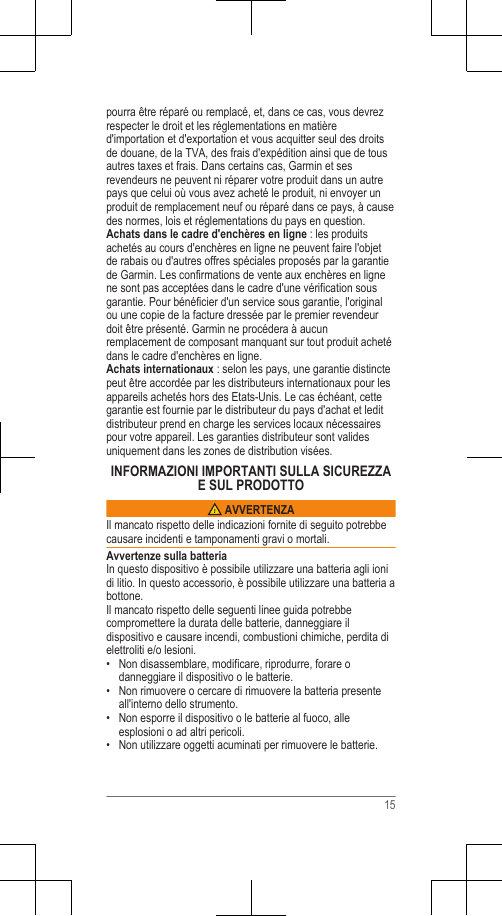 pourra être réparé ou remplacé, et, dans ce cas, vous devrezrespecter le droit et les réglementations en matièred&apos;importation et d&apos;exportation et vous acquitter seul des droitsde douane, de la TVA, des frais d&apos;expédition ainsi que de tousautres taxes et frais. Dans certains cas, Garmin et sesrevendeurs ne peuvent ni réparer votre produit dans un autrepays que celui où vous avez acheté le produit, ni envoyer unproduit de remplacement neuf ou réparé dans ce pays, à causedes normes, lois et réglementations du pays en question.Achats dans le cadre d&apos;enchères en ligne : les produitsachetés au cours d&apos;enchères en ligne ne peuvent faire l&apos;objetde rabais ou d&apos;autres offres spéciales proposés par la garantiede Garmin. Les confirmations de vente aux enchères en lignene sont pas acceptées dans le cadre d&apos;une vérification sousgarantie. Pour bénéficier d&apos;un service sous garantie, l&apos;originalou une copie de la facture dressée par le premier revendeurdoit être présenté. Garmin ne procédera à aucunremplacement de composant manquant sur tout produit achetédans le cadre d&apos;enchères en ligne.Achats internationaux : selon les pays, une garantie distinctepeut être accordée par les distributeurs internationaux pour lesappareils achetés hors des Etats-Unis. Le cas échéant, cettegarantie est fournie par le distributeur du pays d&apos;achat et leditdistributeur prend en charge les services locaux nécessairespour votre appareil. Les garanties distributeur sont validesuniquement dans les zones de distribution visées.INFORMAZIONI IMPORTANTI SULLA SICUREZZAE SUL PRODOTTO AVVERTENZAIl mancato rispetto delle indicazioni fornite di seguito potrebbecausare incidenti e tamponamenti gravi o mortali.Avvertenze sulla batteriaIn questo dispositivo è possibile utilizzare una batteria agli ionidi litio. In questo accessorio, è possibile utilizzare una batteria abottone.Il mancato rispetto delle seguenti linee guida potrebbecompromettere la durata delle batterie, danneggiare ildispositivo e causare incendi, combustioni chimiche, perdita dielettroliti e/o lesioni.•Non disassemblare, modificare, riprodurre, forare odanneggiare il dispositivo o le batterie.• Non rimuovere o cercare di rimuovere la batteria presenteall&apos;interno dello strumento.• Non esporre il dispositivo o le batterie al fuoco, alleesplosioni o ad altri pericoli.• Non utilizzare oggetti acuminati per rimuovere le batterie.15