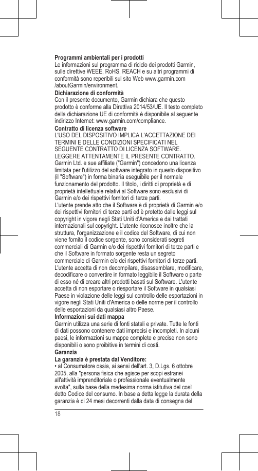 Programmi ambientali per i prodottiLe informazioni sul programma di riciclo dei prodotti Garmin,sulle direttive WEEE, RoHS, REACH e su altri programmi diconformità sono reperibili sul sito Web www.garmin.com/aboutGarmin/environment.Dichiarazione di conformitàCon il presente documento, Garmin dichiara che questoprodotto è conforme alla Direttiva 2014/53/UE. Il testo completodella dichiarazione UE di conformità è disponibile al seguenteindirizzo Internet: www.garmin.com/compliance.Contratto di licenza softwareL&apos;USO DEL DISPOSITIVO IMPLICA L&apos;ACCETTAZIONE DEITERMINI E DELLE CONDIZIONI SPECIFICATI NELSEGUENTE CONTRATTO DI LICENZA SOFTWARE.LEGGERE ATTENTAMENTE IL PRESENTE CONTRATTO.Garmin Ltd. e sue affiliate (&quot;Garmin&quot;) concedono una licenzalimitata per l&apos;utilizzo del software integrato in questo dispositivo(il &quot;Software&quot;) in forma binaria eseguibile per il normalefunzionamento del prodotto. Il titolo, i diritti di proprietà e diproprietà intellettuale relativi al Software sono esclusivi diGarmin e/o dei rispettivi fornitori di terze parti.L&apos;utente prende atto che il Software è di proprietà di Garmin e/odei rispettivi fornitori di terze parti ed è protetto dalle leggi sulcopyright in vigore negli Stati Uniti d&apos;America e dai trattatiinternazionali sul copyright. L&apos;utente riconosce inoltre che lastruttura, l&apos;organizzazione e il codice del Software, di cui nonviene fornito il codice sorgente, sono considerati segreticommerciali di Garmin e/o dei rispettivi fornitori di terze parti eche il Software in formato sorgente resta un segretocommerciale di Garmin e/o dei rispettivi fornitori di terze parti.L&apos;utente accetta di non decompilare, disassemblare, modificare,decodificare o convertire in formato leggibile il Software o partedi esso né di creare altri prodotti basati sul Software. L&apos;utenteaccetta di non esportare o riesportare il Software in qualsiasiPaese in violazione delle leggi sul controllo delle esportazioni invigore negli Stati Uniti d&apos;America o delle norme per il controllodelle esportazioni da qualsiasi altro Paese.Informazioni sui dati mappaGarmin utilizza una serie di fonti statali e private. Tutte le fontidi dati possono contenere dati imprecisi e incompleti. In alcunipaesi, le informazioni su mappe complete e precise non sonodisponibili o sono proibitive in termini di costi.GaranziaLa garanzia è prestata dal Venditore:• al Consumatore ossia, ai sensi dell&apos;art. 3, D.Lgs. 6 ottobre2005, alla &quot;persona fisica che agisce per scopi estraneiall&apos;attività imprenditoriale o professionale eventualmentesvolta&quot;, sulla base della medesima norma istitutiva del cosìdetto Codice del consumo. In base a detta legge la durata dellagaranzia è di 24 mesi decorrenti dalla data di consegna del18