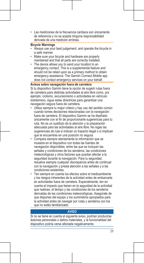 • Las mediciones de la frecuencia cardiaca son únicamentede referencia y no se acepta ninguna responsabilidadderivada de una medición errónea.Bicycle Warnings• Always use your best judgement, and operate the bicycle ina safe manner.•Make sure your bicycle and hardware are properlymaintained and that all parts are correctly installed.• The device allows you to send your location to anemergency contact. This is a supplemental feature andshould not be relied upon as a primary method to obtainemergency assistance. The Garmin Connect Mobile appdoes not contact emergency services on your behalf.Avisos sobre navegación fuera de carreteraSi tu dispositivo Garmin tiene la opción de sugerir rutas fuerade carretera para distintas actividades al aire libre como, porejemplo, ciclismo, excursionismo o actividades en vehículotodoterreno, sigue estas directrices para garantizar unanavegación segura fuera de carretera.• Utiliza siempre tu mejor criterio y haz uso del sentido comúncuando tomes decisiones relacionadas con la navegaciónfuera de carretera. El dispositivo Garmin se ha diseñadoúnicamente con el fin de proporcionarte sugerencias para turuta. No es un sustituto de la atención y la preparaciónadecuada para las actividades al aire libre. No sigas lassugerencias de ruta si indican un trayecto ilegal o si implicanque te encuentres en una posición no segura.• Compara siempre atentamente la información que semuestra en el dispositivo con todas las fuentes denavegación disponibles, entre las que se incluyen lasseñales y condiciones de los senderos, las condicionesmeteorológicas y otros factores que puedan afectar a laseguridad durante la navegación. Para tu seguridad,resuelve siempre cualquier discrepancia antes de continuarcon la navegación y presta atención a las señales y a lascondiciones existentes.• Ten siempre en cuenta los efectos sobre el medioambientey los riesgos inherentes de la actividad antes de embarcarteen actividades fuera de carretera. Especialmente, ten encuenta el impacto que tienen en la seguridad de la actividadque realices, el tiempo y las condiciones de los senderosderivadas de las condiciones meteorológicas. Asegúrate deque dispones del equipo y los suministros apropiados parala actividad antes de navegar por rutas y senderos con losque no estés familiarizado.AVISOSi no se tiene en cuenta el siguiente aviso, podrían producirselesiones personales o daños materiales, y la funcionalidad deldispositivo podría verse afectada negativamente.29