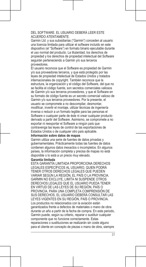 DEL SOFTWARE. EL USUARIO DEBERÁ LEER ESTEACUERDO ATENTAMENTE.Garmin Ltd. y sus subsidiarias (“Garmin”) conceden al usuariouna licencia limitada para utilizar el software incluido en estedispositivo (el “Software”) en formato binario ejecutable duranteel uso normal del producto. La titularidad, los derechos depropiedad y los derechos de propiedad intelectual del Softwareseguirán perteneciendo a Garmin y/o sus tercerosproveedores.El usuario reconoce que el Software es propiedad de Garminy/o sus proveedores terceros, y que está protegido por lasleyes de propiedad intelectual de Estados Unidos y tratadosinternacionales de copyright. También reconoce que laestructura, la organización y el código del Software, del que nose facilita el código fuente, son secretos comerciales valiososde Garmin y/o sus terceros proveedores, y que el Software ensu formato de código fuente es un secreto comercial valioso deGarmin y/o sus terceros proveedores. Por la presente, elusuario se compromete a no descompilar, desmontar,modificar, invertir el montaje, utilizar técnicas de ingenieríainversa o reducir a un formato legible para las personas elSoftware o cualquier parte de éste ni crear cualquier productoderivado a partir del Software. Asimismo, se compromete a noexportar ni reexportar el Software a ningún país quecontravenga las leyes de control de las exportaciones deEstados Unidos o de cualquier otro país aplicable.Información sobre datos de mapasGarmin utiliza una serie de fuentes de datos privadas ygubernamentales. Prácticamente todas las fuentes de datoscontienen algunos datos inexactos o incompletos. En algunospaíses, la información completa y precisa de mapas no estádisponible o lo está a un precio muy elevado.Garantía limitadaESTA GARANTÍA LIMITADA PROPORCIONA DERECHOSLEGALES ESPECÍFICOS AL USUARIO, QUIEN PODRÁTENER OTROS DERECHOS LEGALES QUE PUEDENVARIAR SEGÚN LA REGIÓN, EL PAÍS O LA PROVINCIA.GARMIN NO EXCLUYE, LIMITA NI SUSPENDE OTROSDERECHOS LEGALES QUE EL USUARIO PUEDA TENEREN VIRTUD DE LAS LEYES DE SU REGIÓN, PAÍS OPROVINCIA. PARA UNA COMPLETA COMPRENSIÓN DESUS DERECHOS, EL USUARIO DEBERÁ CONSULTAR LASLEYES VIGENTES EN SU REGIÓN, PAÍS O PROVINCIA.Los productos no relacionados con la aviación estángarantizados frente a defectos de materiales o mano de obradurante un año a partir de la fecha de compra. En este periodo,Garmin puede, según su criterio, reparar o sustituir cualquiercomponente que no funcione correctamente. Estasreparaciones o sustituciones se realizarán sin coste algunopara el cliente en concepto de piezas o mano de obra, siempre31