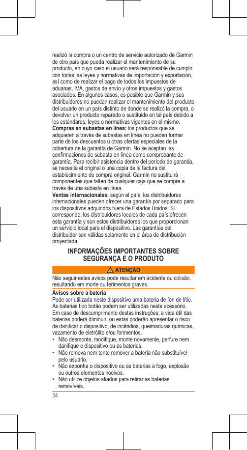 realizó la compra o un centro de servicio autorizado de Garminde otro país que pueda realizar el mantenimiento de suproducto, en cuyo caso el usuario será responsable de cumplircon todas las leyes y normativas de importación y exportación,así como de realizar el pago de todos los impuestos deaduanas, IVA, gastos de envío y otros impuestos y gastosasociados. En algunos casos, es posible que Garmin y susdistribuidores no puedan realizar el mantenimiento del productodel usuario en un país distinto de donde se realizó la compra, odevolver un producto reparado o sustituido en tal país debido alos estándares, leyes o normativas vigentes en el mismo.Compras en subastas en línea: los productos que seadquieren a través de subastas en línea no pueden formarparte de los descuentos u otras ofertas especiales de lacobertura de la garantía de Garmin. No se aceptan lasconfirmaciones de subasta en línea como comprobante degarantía. Para recibir asistencia dentro del periodo de garantía,se necesita el original o una copia de la factura delestablecimiento de compra original. Garmin no sustituirácomponentes que falten de cualquier caja que se compre através de una subasta en línea.Ventas internacionales: según el país, los distribuidoresinternacionales pueden ofrecer una garantía por separado paralos dispositivos adquiridos fuera de Estados Unidos. Sicorresponde, los distribuidores locales de cada país ofrecenesta garantía y son estos distribuidores los que proporcionanun servicio local para el dispositivo. Las garantías deldistribuidor son válidas solamente en el área de distribuciónproyectada.INFORMAÇÕES IMPORTANTES SOBRESEGURANÇA E O PRODUTO ATENÇÃONão seguir estes avisos pode resultar em acidente ou colisão,resultando em morte ou ferimentos graves.Avisos sobre a bateriaPode ser utilizada neste dispositivo uma bateria de íon de lítio.As baterias tipo botão podem ser utilizadas neste acessório.Em caso de descumprimento destas instruções, a vida útil dasbaterias poderá diminuir, ou estas poderão apresentar o riscode danificar o dispositivo, de incêndios, queimaduras químicas,vazamento de eletrólito e/ou ferimentos.• Não desmonte, modifique, monte novamente, perfure nemdanifique o dispositivo ou as baterias.•Não remova nem tente remover a bateria não substituívelpelo usuário.• Não exponha o dispositivo ou as baterias a fogo, explosãoou outros elementos nocivos.• Não utilize objetos afiados para retirar as bateriasremovíveis.34