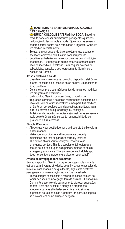 •  MANTENHA AS BATERIAS FORA DO ALCANCEDAS CRIANÇAS. NUNCA COLOQUE BATERIAS NA BOCA. Engolir oproduto pode causar queimaduras por agentes químicos,perfuração do tecido mole e morte. Queimaduras severaspodem ocorrer dentro de 2 horas após a ingestão. Consulteum médico imediatamente.• Se usar um carregador de bateria externo, use apenas oacessório aprovado pela Garmin com seu produto.• Substitua as baterias somente por baterias de substituiçãoadequadas. A utilização de outras baterias representa umrisco de incêndio ou explosão. Para adquirir baterias desubstituição, consulte o seu representante Garmin ou owebsite da Garmin.Avisos relativos à saúde• Caso tenha um marca-passo ou outro dispositivo eletrônicointerno, consulte o seu médico antes de usar um monitor deritmo cardíaco.•Consulte sempre o seu médico antes de iniciar ou modificarum programa de exercícios.• O dispositivo Garmin, os acessórios, o monitor defrequência cardíaca e os dados relacionados destinam-se auso exclusivo para fins recreativos e não para fins médicos,e não foram concebidos para diagnosticar, monitorar, tratar,curar ou prevenir qualquer doença ou condição.• As leituras da frequência cardíaca são realizadas somente atítulo de referência; não se aceita responsabilidade porquaisquer leituras erradas.Bicycle Warnings• Always use your best judgement, and operate the bicycle ina safe manner.•Make sure your bicycle and hardware are properlymaintained and that all parts are correctly installed.• The device allows you to send your location to anemergency contact. This is a supplemental feature andshould not be relied upon as a primary method to obtainemergency assistance. The Garmin Connect Mobile appdoes not contact emergency services on your behalf.Avisos de navegação fora da estradaSe seu dispositivo Garmin for capaz de sugerir rotas fora daestrada para diversas atividades ao ar livre, como passeios debicicleta, caminhadas e de quadriciclo, siga estas diretrizespara garantir uma navegação segura fora da estrada.• Tenha sempre consciência e recorra ao senso comum aotomar decisões de navegação fora da estrada. O dispositivoGarmin foi desenvolvido para somente oferecer sugestõesde rota. Este não substitui a atenção e preparaçãoadequada para as atividades ao ar livre. Não siga assugestões de rota se estas sugerirem um percurso ilegal ouse o colocarem numa situação perigosa.35