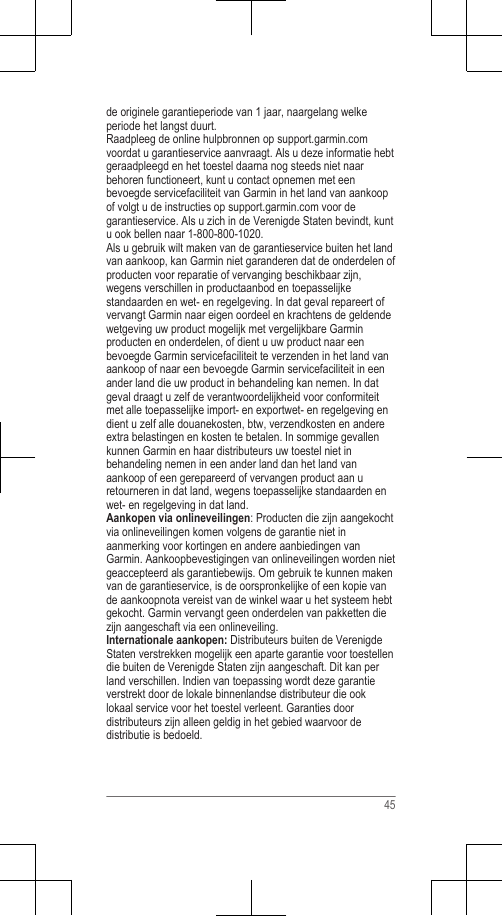 de originele garantieperiode van 1 jaar, naargelang welkeperiode het langst duurt.Raadpleeg de online hulpbronnen op support.garmin.comvoordat u garantieservice aanvraagt. Als u deze informatie hebtgeraadpleegd en het toestel daarna nog steeds niet naarbehoren functioneert, kunt u contact opnemen met eenbevoegde servicefaciliteit van Garmin in het land van aankoopof volgt u de instructies op support.garmin.com voor degarantieservice. Als u zich in de Verenigde Staten bevindt, kuntu ook bellen naar 1-800-800-1020.Als u gebruik wilt maken van de garantieservice buiten het landvan aankoop, kan Garmin niet garanderen dat de onderdelen ofproducten voor reparatie of vervanging beschikbaar zijn,wegens verschillen in productaanbod en toepasselijkestandaarden en wet- en regelgeving. In dat geval repareert ofvervangt Garmin naar eigen oordeel en krachtens de geldendewetgeving uw product mogelijk met vergelijkbare Garminproducten en onderdelen, of dient u uw product naar eenbevoegde Garmin servicefaciliteit te verzenden in het land vanaankoop of naar een bevoegde Garmin servicefaciliteit in eenander land die uw product in behandeling kan nemen. In datgeval draagt u zelf de verantwoordelijkheid voor conformiteitmet alle toepasselijke import- en exportwet- en regelgeving endient u zelf alle douanekosten, btw, verzendkosten en andereextra belastingen en kosten te betalen. In sommige gevallenkunnen Garmin en haar distributeurs uw toestel niet inbehandeling nemen in een ander land dan het land vanaankoop of een gerepareerd of vervangen product aan uretourneren in dat land, wegens toepasselijke standaarden enwet- en regelgeving in dat land.Aankopen via onlineveilingen: Producten die zijn aangekochtvia onlineveilingen komen volgens de garantie niet inaanmerking voor kortingen en andere aanbiedingen vanGarmin. Aankoopbevestigingen van onlineveilingen worden nietgeaccepteerd als garantiebewijs. Om gebruik te kunnen makenvan de garantieservice, is de oorspronkelijke of een kopie vande aankoopnota vereist van de winkel waar u het systeem hebtgekocht. Garmin vervangt geen onderdelen van pakketten diezijn aangeschaft via een onlineveiling.Internationale aankopen: Distributeurs buiten de VerenigdeStaten verstrekken mogelijk een aparte garantie voor toestellendie buiten de Verenigde Staten zijn aangeschaft. Dit kan perland verschillen. Indien van toepassing wordt deze garantieverstrekt door de lokale binnenlandse distributeur die ooklokaal service voor het toestel verleent. Garanties doordistributeurs zijn alleen geldig in het gebied waarvoor dedistributie is bedoeld.45