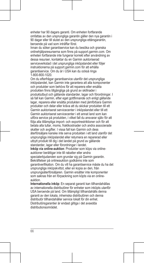 enheter har 90 dagars garanti. Om enheten fortfarandeomfattas av den ursprungliga garantin gäller den nya garantin i90 dagar eller till slutet av den ursprungliga ettårsgarantin,beroende på vad som inträffar först.Innan du söker garantiservice kan du besöka och granskaonlinehjälpsresurserna som finns på support.garmin.com. Omenheten fortfarande inte fungerar korrekt efter användning avdessa resurser, kontaktar du en Garmin auktoriseradserviceverkstad i det ursprungliga inköpslandet eller följerinstruktionerna på support.garmin.com för att erhållagarantiservice. Om du är i USA kan du också ringa1-800-800-1020.Om du efterfrågar garantiservice utanför det ursprungligainköpslandet, kan Garmin inte garantera att alla komponenteroch produkter som behövs för att reparera eller ersättaprodukten finns tillgängliga på grund av skillnader iproduktutbud och gällande standarder, lagar och förordningar. Iså fall kan Garmin, efter eget gottfinnande och enligt gällandelagar, reparera eller ersätta produkten med jämförbara Garminprodukter och delar eller kräva att du skickar produkten till ettGarmin auktoriserat servicecenter i inköpslandet eller till ettGarmin auktoriserat servicecenter i ett annat land som kanutföra service på produkten, i vilket fall du ansvarar själv för attfölja alla tillämpliga import- och exportrestriktioner och för attbetala alla tullar, moms, fraktkostnader och andra associeradeskatter och avgifter. I vissa fall kan Garmin och dessåterförsäljare kanske inte serva produkten i ett land utanför detursprungliga inköpslandet eller returnera en reparerad ellerutbytt produkt till dig i det landet på grund av gällandestandarder, lagar eller förordningar i landet.Inköp via online-auktion: Produkter som köps via online-auktioner berättigar inte till rabatter eller andraspecialerbjudanden som grundar sig på Garmin garantin.Bekräftelser på onlineauktion godkänns inte somgarantiverifikation. Om du vill ha garantiservice måste du ha detursprungliga inköpskvittot, eller en kopia av den, frånursprungsåterförsäljaren. Garmin ersätter inte komponentersom saknas från en förpackning som köpts via en online-auktion.Internationella inköp: En separat garanti kan tillhandahållasav internationella distributörer för enheter som inköpts utanförUSA beroende på land. Om tillämpligt tillhandahålls dennagaranti av den lokala, inhemska distributören och dennadistributör tillhandahåller service lokalt för din enhet.Distributörsgarantier är endast giltiga i det avseddadistributionsområdet.66