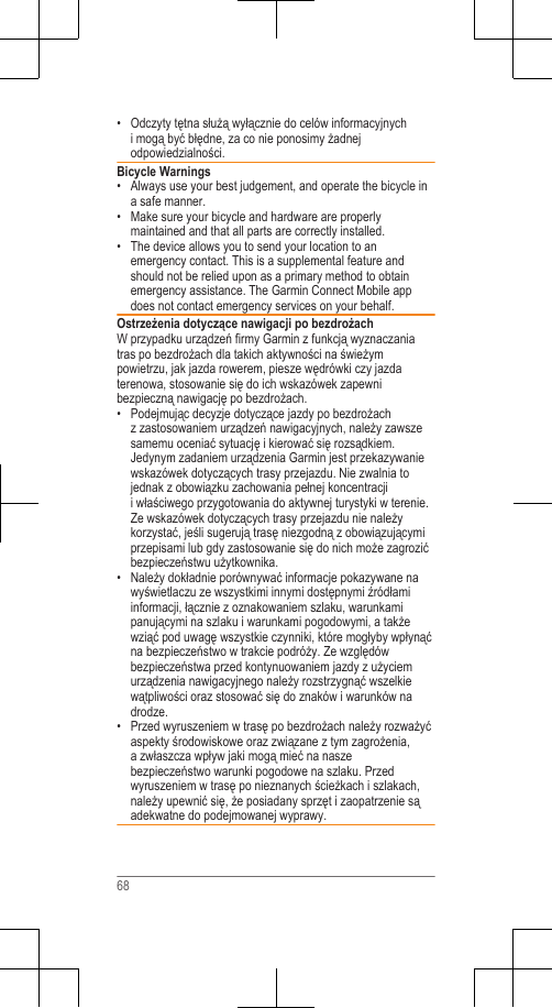 • Odczyty tętna służą wyłącznie do celów informacyjnychi mogą być błędne, za co nie ponosimy żadnejodpowiedzialności.Bicycle Warnings• Always use your best judgement, and operate the bicycle ina safe manner.•Make sure your bicycle and hardware are properlymaintained and that all parts are correctly installed.• The device allows you to send your location to anemergency contact. This is a supplemental feature andshould not be relied upon as a primary method to obtainemergency assistance. The Garmin Connect Mobile appdoes not contact emergency services on your behalf.Ostrzeżenia dotyczące nawigacji po bezdrożachW przypadku urządzeń firmy Garmin z funkcją wyznaczaniatras po bezdrożach dla takich aktywności na świeżympowietrzu, jak jazda rowerem, piesze wędrówki czy jazdaterenowa, stosowanie się do ich wskazówek zapewnibezpieczną nawigację po bezdrożach.•Podejmując decyzje dotyczące jazdy po bezdrożachz zastosowaniem urządzeń nawigacyjnych, należy zawszesamemu oceniać sytuację i kierować się rozsądkiem.Jedynym zadaniem urządzenia Garmin jest przekazywaniewskazówek dotyczących trasy przejazdu. Nie zwalnia tojednak z obowiązku zachowania pełnej koncentracjii właściwego przygotowania do aktywnej turystyki w terenie.Ze wskazówek dotyczących trasy przejazdu nie należykorzystać, jeśli sugerują trasę niezgodną z obowiązującymiprzepisami lub gdy zastosowanie się do nich może zagrozićbezpieczeństwu użytkownika.• Należy dokładnie porównywać informacje pokazywane nawyświetlaczu ze wszystkimi innymi dostępnymi źródłamiinformacji, łącznie z oznakowaniem szlaku, warunkamipanującymi na szlaku i warunkami pogodowymi, a takżewziąć pod uwagę wszystkie czynniki, które mogłyby wpłynąćna bezpieczeństwo w trakcie podróży. Ze względówbezpieczeństwa przed kontynuowaniem jazdy z użyciemurządzenia nawigacyjnego należy rozstrzygnąć wszelkiewątpliwości oraz stosować się do znaków i warunków nadrodze.• Przed wyruszeniem w trasę po bezdrożach należy rozważyćaspekty środowiskowe oraz związane z tym zagrożenia,a zwłaszcza wpływ jaki mogą mieć na naszebezpieczeństwo warunki pogodowe na szlaku. Przedwyruszeniem w trasę po nieznanych ścieżkach i szlakach,należy upewnić się, że posiadany sprzęt i zaopatrzenie sąadekwatne do podejmowanej wyprawy.68