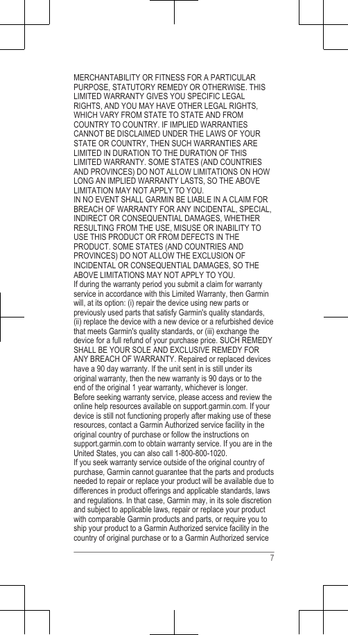 MERCHANTABILITY OR FITNESS FOR A PARTICULARPURPOSE, STATUTORY REMEDY OR OTHERWISE. THISLIMITED WARRANTY GIVES YOU SPECIFIC LEGALRIGHTS, AND YOU MAY HAVE OTHER LEGAL RIGHTS,WHICH VARY FROM STATE TO STATE AND FROMCOUNTRY TO COUNTRY. IF IMPLIED WARRANTIESCANNOT BE DISCLAIMED UNDER THE LAWS OF YOURSTATE OR COUNTRY, THEN SUCH WARRANTIES ARELIMITED IN DURATION TO THE DURATION OF THISLIMITED WARRANTY. SOME STATES (AND COUNTRIESAND PROVINCES) DO NOT ALLOW LIMITATIONS ON HOWLONG AN IMPLIED WARRANTY LASTS, SO THE ABOVELIMITATION MAY NOT APPLY TO YOU.IN NO EVENT SHALL GARMIN BE LIABLE IN A CLAIM FORBREACH OF WARRANTY FOR ANY INCIDENTAL, SPECIAL,INDIRECT OR CONSEQUENTIAL DAMAGES, WHETHERRESULTING FROM THE USE, MISUSE OR INABILITY TOUSE THIS PRODUCT OR FROM DEFECTS IN THEPRODUCT. SOME STATES (AND COUNTRIES ANDPROVINCES) DO NOT ALLOW THE EXCLUSION OFINCIDENTAL OR CONSEQUENTIAL DAMAGES, SO THEABOVE LIMITATIONS MAY NOT APPLY TO YOU.If during the warranty period you submit a claim for warrantyservice in accordance with this Limited Warranty, then Garminwill, at its option: (i) repair the device using new parts orpreviously used parts that satisfy Garmin&apos;s quality standards,(ii) replace the device with a new device or a refurbished devicethat meets Garmin&apos;s quality standards, or (iii) exchange thedevice for a full refund of your purchase price. SUCH REMEDYSHALL BE YOUR SOLE AND EXCLUSIVE REMEDY FORANY BREACH OF WARRANTY. Repaired or replaced deviceshave a 90 day warranty. If the unit sent in is still under itsoriginal warranty, then the new warranty is 90 days or to theend of the original 1 year warranty, whichever is longer.Before seeking warranty service, please access and review theonline help resources available on support.garmin.com. If yourdevice is still not functioning properly after making use of theseresources, contact a Garmin Authorized service facility in theoriginal country of purchase or follow the instructions on support.garmin.com to obtain warranty service. If you are in theUnited States, you can also call 1-800-800-1020.If you seek warranty service outside of the original country ofpurchase, Garmin cannot guarantee that the parts and productsneeded to repair or replace your product will be available due todifferences in product offerings and applicable standards, lawsand regulations. In that case, Garmin may, in its sole discretionand subject to applicable laws, repair or replace your productwith comparable Garmin products and parts, or require you toship your product to a Garmin Authorized service facility in thecountry of original purchase or to a Garmin Authorized service7