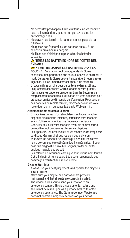 • Ne démontez pas l&apos;appareil ni les batteries, ne les modifiezpas, ne les refabriquez pas, ne les percez pas, ne lesendommagez pas.• N&apos;essayez pas de retirer la batterie non remplaçable parl&apos;utilisateur.•N&apos;exposez pas l&apos;appareil ou les batteries au feu, à uneexplosion ou à d&apos;autres dangers.• N&apos;utilisez pas d&apos;objet pointu pour retirer les batteriesamovibles.• TENEZ LES BATTERIES HORS DE PORTEE DESENFANTS. NE METTEZ JAMAIS LES BATTERIES DANS LABOUCHE. L&apos;inhalation peut provoquer des brûlureschimiques, une perforation des muqueuses voire entraîner lamort. De graves brûlures peuvent apparaitre 2 heures aprèsingestion. Faites immédiatement appel à un médecin.• Si vous utilisez un chargeur de batterie externe, utilisezuniquement l&apos;accessoire Garmin adapté à votre produit.• Remplacez les batteries uniquement par les batteries deremplacement adéquates. L&apos;utilisation d&apos;autres batteries peutprésenter un risque d&apos;incendie ou d&apos;explosion. Pour acheterdes batteries de remplacement, rapprochez-vous de votrerevendeur Garmin ou consultez le site Web Garmin.Avertissements relatifs à la santé• Si vous êtes porteur d&apos;un stimulateur cardiaque ou autredispositif électronique implanté, consultez votre médecinavant d&apos;utiliser un moniteur de fréquence cardiaque.•Consultez toujours votre médecin avant de commencer oude modifier tout programme d&apos;exercice physique.• Les appareils, les accessoires et les moniteurs de fréquencecardiaque Garmin ainsi que les données qui y sontassociées ne doivent être utilisés qu&apos;à des fins indicatives.Ils ne doivent pas être utilisés à des fins médicales, ni pourposer un diagnostic, surveiller, soigner, traiter ou éviterquelque maladie que ce soit.• Les relevés de fréquence cardiaque sont uniquement fournisà titre indicatif et nul ne saurait être tenu responsable desdommages résultant d&apos;un relevé erroné.Bicycle Warnings• Always use your best judgement, and operate the bicycle ina safe manner.•Make sure your bicycle and hardware are properlymaintained and that all parts are correctly installed.• The device allows you to send your location to anemergency contact. This is a supplemental feature andshould not be relied upon as a primary method to obtainemergency assistance. The Garmin Connect Mobile appdoes not contact emergency services on your behalf.9