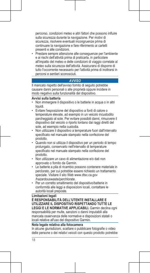 percorso, condizioni meteo e altri fattori che possono influiresulla sicurezza durante la navigazione. Per motivi disicurezza, risolvere eventuali incongruenze prima dicontinuare la navigazione e fare riferimento ai cartellipresenti e alle condizioni.• Prestare sempre attenzione alle conseguenze per l&apos;ambientee ai rischi dell&apos;attività prima di praticarla, in particolareall&apos;impatto del meteo e delle condizioni di viaggio correlate almeteo sulla sicurezza dell&apos;attività. Assicurarsi di disporre ditutto l&apos;occorrente necessario per l&apos;attività prima di inoltrarsi inpercorsi e sentieri sconosciuti.AVVISOIl mancato rispetto dell&apos;avviso fornito di seguito potrebbecausare danni personali o alle proprietà oppure incidere inmodo negativo sulla funzionalità del dispositivo.Avvisi sulla batteria• Non immergere il dispositivo o le batterie in acqua o in altriliquidi.• Evitare l&apos;esposizione del dispositivo a fonti di calore otemperature elevate, ad esempio in un veicolo incustoditoparcheggiato al sole. Per evitare possibili danni, rimuovere ildispositivo dal veicolo o riporlo lontano dai raggi diretti delsole, ad esempio nella custodia.• Non utilizzare il dispositivo a temperature fuori dall&apos;intervallospecificato nel manuale stampato nella confezione delprodotto.• Quando non si utilizza il dispositivo per un periodo di tempoprolungato, conservarlo nell&apos;intervallo di temperaturespecificato nel manuale stampato nella confezione delprodotto.• Non utilizzare un cavo di alimentazione e/o dati nonapprovato o fornito da Garmin.• Le batterie a pila di ricambio possono contenere materiale inperclorato, per cui potrebbe essere richiesto un trattamentospeciale. Visitare il sito Web www.dtsc.ca.gov/hazardouswaste/perchlorate.• Per un corretto smaltimento del dispositivo/batterie inconformità alle leggi e disposizioni locali, contattare leautorità locali preposte.Limitazioni legaliÈ RESPONSABILITÀ DELL&apos;UTENTE INSTALLARE EUTILIZZARE IL DISPOSITIVO RISPETTANDO TUTTE LELEGGI E LE NORMATIVE APPLICABILI. Garmin declina ogniresponsabilità per multe, sanzioni o danni imputabili allamancata osservanza delle normative e disposizioni statali olocali relative all&apos;uso del dispositivo Garmin.Nota legale relativa alla fotocameraIn alcune giurisdizioni, scattare o pubblicare fotografie o videodelle persone o dei relativi veicoli con questo prodotto potrebbe18