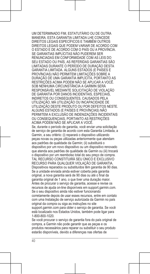 UM DETERMINADO FIM, ESTATUTÁRIO OU DE OUTRAMANEIRA. ESTA GARANTIA LIMITADA LHE CONCEDEDIREITOS LEGAIS ESPECÍFICOS E TAMBÉM OUTROSDIREITOS LEGAIS QUE PODEM VARIAR DE ACORDO COMO ESTADO E DE ACORDO COM O PAÍS OU A PROVÍNCIA.SE GARANTIAS IMPLÍCITAS NÃO PUDEREM SERRENUNCIADAS EM CONFORMIDADE COM AS LEIS DOSEU ESTADO OU PAÍS, AS REFERIDAS GARANTIAS SÃOLIMITADAS DURANTE O PERÍODO DE DURAÇÃO DESTAGARANTIA LIMITADA. ALGUNS ESTADOS (E PAÍSES EPROVÍNCIAS) NÃO PERMITEM LIMITAÇÕES SOBRE ADURAÇÃO DE UMA GARANTIA IMPLÍCITA, PORTANTO ASRESTRIÇÕES ACIMA PODEM NÃO SE APLICAR A VOCÊ.SOB NENHUMA CIRCUNSTÂNCIA A GARMIN SERÁRESPONSÁVEL MEDIANTE SOLICITAÇÃO DE VIOLAÇÃODE GARANTIA POR DANOS INCIDENTAIS, ESPECIAIS,INDIRETOS OU CONSEQUENTES, CAUSADOS PELAUTILIZAÇÃO, MÁ UTILIZAÇÃO OU INCAPACIDADE DEUTILIZAÇÃO DESTE PRODUTO OU POR DEFEITOS NESTE.ALGUNS ESTADOS (E PAÍSES E PROVÍNCIAS) NÃOPERMITEM A EXCLUSÃO DE INDENIZAÇÕES INCIDENTAISOU CONSEQUENCIAIS, PORTANTO AS RESTRIÇÕESACIMA PODEM NÃO SE APLICAR A VOCÊ.Se, durante o período de garantia, você enviar uma solicitaçãode serviço de garantia de acordo com esta Garantia Limitada, aGarmin, a seu critério: (i) reparará o dispositivo utilizandopeças novas ou peças utilizadas anteriormente que atendamaos padrões de qualidade da Garmin; (ii) substituirá odispositivo por um novo dispositivo ou um dispositivo renovadoque atenda aos padrões de qualidade da Garmin ou (iii) trocaráo dispositivo por um reembolso total do seu preço de compra.TAL RECURSO CONSTITUIRÁ SEU ÚNICO E EXCLUSIVORECURSO PARA QUALQUER VIOLAÇÃO DE GARANTIA.Dispositivos reparados ou substituídos têm garantia de 90 dias.Se a unidade enviada ainda estiver coberta pela garantiaoriginal, a nova garantia será de 90 dias ou até o final dagarantia original de 1 ano, o que tiver uma duração maior.Antes de procurar o serviço de garantia, acesse e revise osrecursos de ajuda on-line disponíveis em support.garmin.com.Se o seu dispositivo ainda não estiver funcionandocorretamente depois de usar esses recursos, entre em contatocom uma Instalação de serviço autorizada da Garmin no paísoriginal da compra ou siga as instruções no site support.garmin.com para obter o serviço de garantia. Se vocêestá localizado nos Estados Unidos, também pode ligar para1-800-800-1020.Se você procurar o serviço de garantia fora do país original decompra, a Garmin não pode garantir que as peças e osprodutos necessários para reparar ou substituir o seu produtoestarão disponíveis, devido a diferenças nas ofertas de40