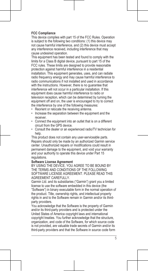 FCC ComplianceThis device complies with part 15 of the FCC Rules. Operationis subject to the following two conditions: (1) this device maynot cause harmful interference, and (2) this device must acceptany interference received, including interference that maycause undesired operation.This equipment has been tested and found to comply with thelimits for a Class B digital device, pursuant to part 15 of theFCC rules. These limits are designed to provide reasonableprotection against harmful interference in a residentialinstallation. This equipment generates, uses, and can radiateradio frequency energy and may cause harmful interference toradio communications if not installed and used in accordancewith the instructions. However, there is no guarantee thatinterference will not occur in a particular installation. If thisequipment does cause harmful interference to radio ortelevision reception, which can be determined by turning theequipment off and on, the user is encouraged to try to correctthe interference by one of the following measures:• Reorient or relocate the receiving antenna.• Increase the separation between the equipment and thereceiver.• Connect the equipment into an outlet that is on a differentcircuit from the GPS device.• Consult the dealer or an experienced radio/TV technician forhelp.This product does not contain any user-serviceable parts.Repairs should only be made by an authorized Garmin servicecenter. Unauthorized repairs or modifications could result inpermanent damage to the equipment, and void your warrantyand your authority to operate this device under Part 15regulations.Software License AgreementBY USING THE DEVICE, YOU AGREE TO BE BOUND BYTHE TERMS AND CONDITIONS OF THE FOLLOWINGSOFTWARE LICENSE AGREEMENT. PLEASE READ THISAGREEMENT CAREFULLY.Garmin Ltd. and its subsidiaries (“Garmin”) grant you a limitedlicense to use the software embedded in this device (the“Software”) in binary executable form in the normal operation ofthe product. Title, ownership rights, and intellectual propertyrights in and to the Software remain in Garmin and/or its third-party providers.You acknowledge that the Software is the property of Garminand/or its third-party providers and is protected under theUnited States of America copyright laws and internationalcopyright treaties. You further acknowledge that the structure,organization, and code of the Software, for which source codeis not provided, are valuable trade secrets of Garmin and/or itsthird-party providers and that the Software in source code form5