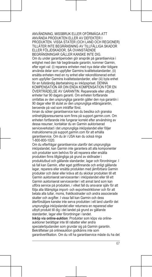 ANVÄNDNING, MISSBRUK ELLER OFÖRMÅGA ATTANVÄNDA PRODUKTEN ELLER AV DEFEKTER IPRODUKTEN. VISSA STATER (OCH LAND OCH REGIONER)TILLÅTER INTE BEGRÄNSNING AV TILLFÄLLIGA SKADORELLER FÖLJDSKADOR, SÅ OVANSTÅENDEBEGRÄNSNINGAR GÄLLER KANSKE INTE DIG.Om du under garantiperioden gör anspråk på garantiservice ienlighet med den här begränsade garantin, kommer Garmin,efter eget val: (i) reparera enheten med nya delar eller tidigareanvända delar som uppfyller Garmins kvalitetsstandarder, (ii)ersätta enheten med en ny enhet eller rekonditionerad enhetsom uppfyller Garmins kvalitetsstandarder, eller (iii) byta enhetför en fullständig återbetalning av inköpspriset. DENNAKOMPENSATION ÄR DIN ENDA KOMPENSATION FÖR ENÖVERTRÄDELSE AV GARANTIN. Reparerade eller utbyttaenheter har 90 dagars garanti. Om enheten fortfarandeomfattas av den ursprungliga garantin gäller den nya garantin i90 dagar eller till slutet av den ursprungliga ettårsgarantin,beroende på vad som inträffar först.Innan du söker garantiservice kan du besöka och granskaonlinehjälpsresurserna som finns på support.garmin.com. Omenheten fortfarande inte fungerar korrekt efter användning avdessa resurser, kontaktar du en Garmin auktoriseradserviceverkstad i det ursprungliga inköpslandet eller följerinstruktionerna på support.garmin.com för att erhållagarantiservice. Om du är i USA kan du också ringa1-800-800-1020.Om du efterfrågar garantiservice utanför det ursprungligainköpslandet, kan Garmin inte garantera att alla komponenteroch produkter som behövs för att reparera eller ersättaprodukten finns tillgängliga på grund av skillnader iproduktutbud och gällande standarder, lagar och förordningar. Iså fall kan Garmin, efter eget gottfinnande och enligt gällandelagar, reparera eller ersätta produkten med jämförbara Garminprodukter och delar eller kräva att du skickar produkten till ettGarmin auktoriserat servicecenter i inköpslandet eller till ettGarmin auktoriserat servicecenter i ett annat land som kanutföra service på produkten, i vilket fall du ansvarar själv för attfölja alla tillämpliga import- och exportrestriktioner och för attbetala alla tullar, moms, fraktkostnader och andra associeradeskatter och avgifter. I vissa fall kan Garmin och dessåterförsäljare kanske inte serva produkten i ett land utanför detursprungliga inköpslandet eller returnera en reparerad ellerutbytt produkt till dig i det landet på grund av gällandestandarder, lagar eller förordningar i landet.Inköp via online-auktion: Produkter som köps via online-auktioner berättigar inte till rabatter eller andraspecialerbjudanden som grundar sig på Garmin garantin.Bekräftelser på onlineauktion godkänns inte somgarantiverifikation. Om du vill ha garantiservice måste du ha det67