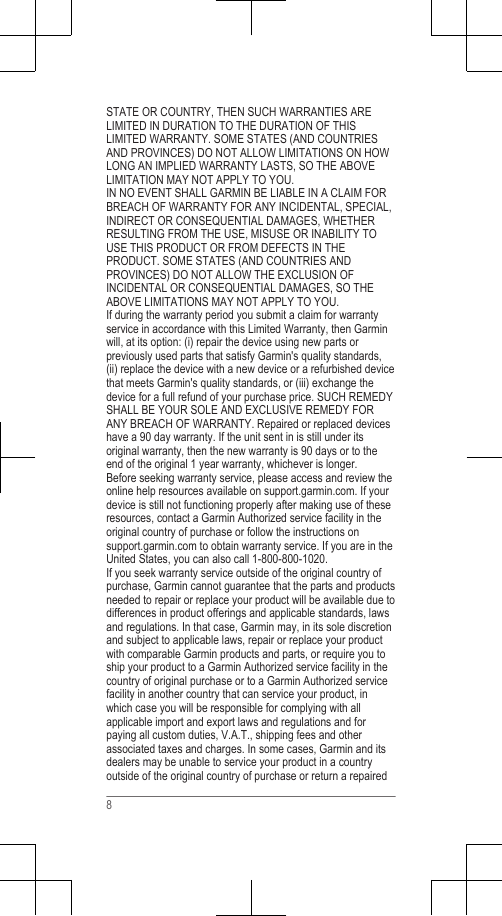 STATE OR COUNTRY, THEN SUCH WARRANTIES ARELIMITED IN DURATION TO THE DURATION OF THISLIMITED WARRANTY. SOME STATES (AND COUNTRIESAND PROVINCES) DO NOT ALLOW LIMITATIONS ON HOWLONG AN IMPLIED WARRANTY LASTS, SO THE ABOVELIMITATION MAY NOT APPLY TO YOU.IN NO EVENT SHALL GARMIN BE LIABLE IN A CLAIM FORBREACH OF WARRANTY FOR ANY INCIDENTAL, SPECIAL,INDIRECT OR CONSEQUENTIAL DAMAGES, WHETHERRESULTING FROM THE USE, MISUSE OR INABILITY TOUSE THIS PRODUCT OR FROM DEFECTS IN THEPRODUCT. SOME STATES (AND COUNTRIES ANDPROVINCES) DO NOT ALLOW THE EXCLUSION OFINCIDENTAL OR CONSEQUENTIAL DAMAGES, SO THEABOVE LIMITATIONS MAY NOT APPLY TO YOU.If during the warranty period you submit a claim for warrantyservice in accordance with this Limited Warranty, then Garminwill, at its option: (i) repair the device using new parts orpreviously used parts that satisfy Garmin&apos;s quality standards,(ii) replace the device with a new device or a refurbished devicethat meets Garmin&apos;s quality standards, or (iii) exchange thedevice for a full refund of your purchase price. SUCH REMEDYSHALL BE YOUR SOLE AND EXCLUSIVE REMEDY FORANY BREACH OF WARRANTY. Repaired or replaced deviceshave a 90 day warranty. If the unit sent in is still under itsoriginal warranty, then the new warranty is 90 days or to theend of the original 1 year warranty, whichever is longer.Before seeking warranty service, please access and review theonline help resources available on support.garmin.com. If yourdevice is still not functioning properly after making use of theseresources, contact a Garmin Authorized service facility in theoriginal country of purchase or follow the instructions on support.garmin.com to obtain warranty service. If you are in theUnited States, you can also call 1-800-800-1020.If you seek warranty service outside of the original country ofpurchase, Garmin cannot guarantee that the parts and productsneeded to repair or replace your product will be available due todifferences in product offerings and applicable standards, lawsand regulations. In that case, Garmin may, in its sole discretionand subject to applicable laws, repair or replace your productwith comparable Garmin products and parts, or require you toship your product to a Garmin Authorized service facility in thecountry of original purchase or to a Garmin Authorized servicefacility in another country that can service your product, inwhich case you will be responsible for complying with allapplicable import and export laws and regulations and forpaying all custom duties, V.A.T., shipping fees and otherassociated taxes and charges. In some cases, Garmin and itsdealers may be unable to service your product in a countryoutside of the original country of purchase or return a repaired8