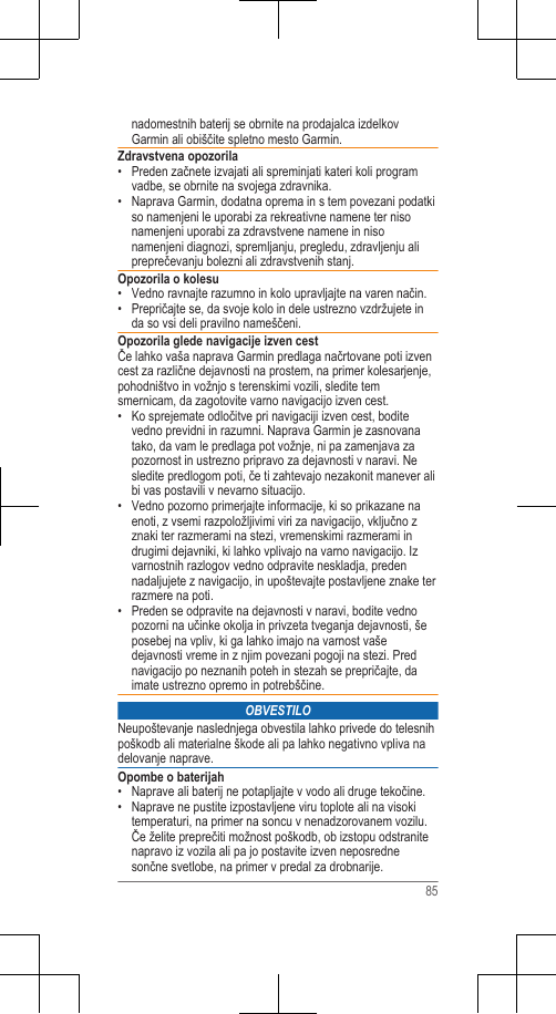 nadomestnih baterij se obrnite na prodajalca izdelkovGarmin ali obiščite spletno mesto Garmin.Zdravstvena opozorila• Preden začnete izvajati ali spreminjati kateri koli programvadbe, se obrnite na svojega zdravnika.• Naprava Garmin, dodatna oprema in s tem povezani podatkiso namenjeni le uporabi za rekreativne namene ter nisonamenjeni uporabi za zdravstvene namene in nisonamenjeni diagnozi, spremljanju, pregledu, zdravljenju alipreprečevanju bolezni ali zdravstvenih stanj.Opozorila o kolesu• Vedno ravnajte razumno in kolo upravljajte na varen način.• Prepričajte se, da svoje kolo in dele ustrezno vzdržujete inda so vsi deli pravilno nameščeni.Opozorila glede navigacije izven cestČe lahko vaša naprava Garmin predlaga načrtovane poti izvencest za različne dejavnosti na prostem, na primer kolesarjenje,pohodništvo in vožnjo s terenskimi vozili, sledite temsmernicam, da zagotovite varno navigacijo izven cest.• Ko sprejemate odločitve pri navigaciji izven cest, boditevedno previdni in razumni. Naprava Garmin je zasnovanatako, da vam le predlaga pot vožnje, ni pa zamenjava zapozornost in ustrezno pripravo za dejavnosti v naravi. Nesledite predlogom poti, če ti zahtevajo nezakonit manever alibi vas postavili v nevarno situacijo.• Vedno pozorno primerjajte informacije, ki so prikazane naenoti, z vsemi razpoložljivimi viri za navigacijo, vključno zznaki ter razmerami na stezi, vremenskimi razmerami indrugimi dejavniki, ki lahko vplivajo na varno navigacijo. Izvarnostnih razlogov vedno odpravite neskladja, predennadaljujete z navigacijo, in upoštevajte postavljene znake terrazmere na poti.• Preden se odpravite na dejavnosti v naravi, bodite vednopozorni na učinke okolja in privzeta tveganja dejavnosti, šeposebej na vpliv, ki ga lahko imajo na varnost vašedejavnosti vreme in z njim povezani pogoji na stezi. Prednavigacijo po neznanih poteh in stezah se prepričajte, daimate ustrezno opremo in potrebščine.OBVESTILONeupoštevanje naslednjega obvestila lahko privede do telesnihpoškodb ali materialne škode ali pa lahko negativno vpliva nadelovanje naprave.Opombe o baterijah• Naprave ali baterij ne potapljajte v vodo ali druge tekočine.• Naprave ne pustite izpostavljene viru toplote ali na visokitemperaturi, na primer na soncu v nenadzorovanem vozilu.Če želite preprečiti možnost poškodb, ob izstopu odstranitenapravo iz vozila ali pa jo postavite izven neposrednesončne svetlobe, na primer v predal za drobnarije.85