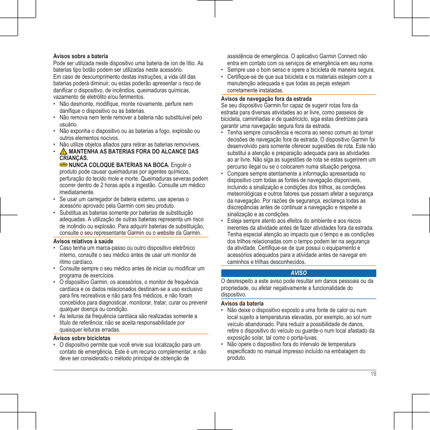 Avisos sobre a bateriaPode ser utilizada neste dispositivo uma bateria de íon de lítio. Asbaterias tipo botão podem ser utilizadas neste acessório.Em caso de descumprimento destas instruções, a vida útil dasbaterias poderá diminuir, ou estas poderão apresentar o risco dedanificar o dispositivo, de incêndios, queimaduras químicas,vazamento de eletrólito e/ou ferimentos.• Não desmonte, modifique, monte novamente, perfure nemdanifique o dispositivo ou as baterias.• Não remova nem tente remover a bateria não substituível pelousuário.• Não exponha o dispositivo ou as baterias a fogo, explosão ououtros elementos nocivos.• Não utilize objetos afiados para retirar as baterias removíveis.•  MANTENHA AS BATERIAS FORA DO ALCANCE DASCRIANÇAS. NUNCA COLOQUE BATERIAS NA BOCA. Engolir oproduto pode causar queimaduras por agentes químicos,perfuração do tecido mole e morte. Queimaduras severas podemocorrer dentro de 2 horas após a ingestão. Consulte um médicoimediatamente.• Se usar um carregador de bateria externo, use apenas oacessório aprovado pela Garmin com seu produto.• Substitua as baterias somente por baterias de substituiçãoadequadas. A utilização de outras baterias representa um riscode incêndio ou explosão. Para adquirir baterias de substituição,consulte o seu representante Garmin ou o website da Garmin.Avisos relativos à saúde• Caso tenha um marca-passo ou outro dispositivo eletrônicointerno, consulte o seu médico antes de usar um monitor deritmo cardíaco.• Consulte sempre o seu médico antes de iniciar ou modificar umprograma de exercícios.• O dispositivo Garmin, os acessórios, o monitor de frequênciacardíaca e os dados relacionados destinam-se a uso exclusivopara fins recreativos e não para fins médicos, e não foramconcebidos para diagnosticar, monitorar, tratar, curar ou prevenirqualquer doença ou condição.• As leituras da frequência cardíaca são realizadas somente atítulo de referência; não se aceita responsabilidade porquaisquer leituras erradas.Avisos sobre bicicletas• O dispositivo permite que você envie sua localização para umcontato de emergência. Este é um recurso complementar, e nãodeve ser considerado o método principal de obtenção deassistência de emergência. O aplicativo Garmin Connect nãoentra em contato com os serviços de emergência em seu nome.• Sempre use o bom senso e opere a bicicleta de maneira segura.• Certifique-se de que sua bicicleta e os materiais estejam com amanutenção adequada e que todas as peças estejamcorretamente instaladas.Avisos de navegação fora da estradaSe seu dispositivo Garmin for capaz de sugerir rotas fora daestrada para diversas atividades ao ar livre, como passeios debicicleta, caminhadas e de quadriciclo, siga estas diretrizes paragarantir uma navegação segura fora da estrada.• Tenha sempre consciência e recorra ao senso comum ao tomardecisões de navegação fora da estrada. O dispositivo Garmin foidesenvolvido para somente oferecer sugestões de rota. Este nãosubstitui a atenção e preparação adequada para as atividadesao ar livre. Não siga as sugestões de rota se estas sugerirem umpercurso ilegal ou se o colocarem numa situação perigosa.• Compare sempre atentamente a informação apresentada nodispositivo com todas as fontes de navegação disponíveis,incluindo a sinalização e condições dos trilhos, as condiçõesmeteorológicas e outros fatores que possam afetar a segurançada navegação. Por razões de segurança, esclareça todas asdiscrepâncias antes de continuar a navegação e respeite asinalização e as condições.• Esteja sempre atento aos efeitos do ambiente e aos riscosinerentes da atividade antes de fazer atividades fora da estrada.Tenha especial atenção ao impacto que o tempo e as condiçõesdos trilhos relacionadas com o tempo podem ter na segurançada atividade. Certifique-se de que possui o equipamento eacessórios adequados para a atividade antes de navegar emcaminhos e trilhas desconhecidos.AVISOO desrespeito a este aviso pode resultar em danos pessoais ou dapropriedade, ou afetar negativamente a funcionalidade dodispositivo.Avisos da bateria• Não deixe o dispositivo exposto a uma fonte de calor ou numlocal sujeito a temperaturas elevadas, por exemplo, ao sol numveículo abandonado. Para reduzir a possibilidade de danos,retire o dispositivo do veículo ou guarde-o num local afastado daexposição solar, tal como o porta-luvas.• Não opere o dispositivo fora do intervalo de temperaturaespecificado no manual impresso incluído na embalagem doproduto.19