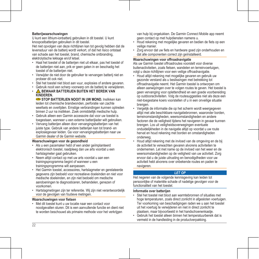 BatterijwaarschuwingenU kunt een lithium-ionbatterij gebruiken in dit toestel. U kuntknoopcelbatterijen gebruiken in dit toestel.Het niet opvolgen van deze richtlijnen kan tot gevolg hebben dat delevensduur van de batterij wordt verkort, of dat het risico ontstaatvan schade aan het toestel, brand, chemische ontbranding,elektrolytische lekkage en/of letsel.• Haal het toestel of de batterijen niet uit elkaar, pas het toestel ofde batterijen niet aan, prik er geen gaten in en beschadig hettoestel of de batterijen niet.• Verwijder de niet door de gebruiker te vervangen batterij niet enprobeer dit ook niet.• Stel het toestel niet bloot aan vuur, explosies of andere gevaren.• Gebruik nooit een scherp voorwerp om de batterij te verwijderen.•  BEWAAR BATTERIJEN BUITEN HET BEREIK VANKINDEREN. STOP BATTERIJEN NOOIT IN UW MOND. Inslikken kanleiden tot chemische brandwonden, perforatie van zachteweefsels en overlijden. Ernstige verbrandingen kunnen optredenbinnen 2 uur na inslikken. Zoek onmiddellijk medische hulp.• Gebruik alleen een Garmin accessoire dat voor uw toestel istoegestaan, wanneer u een externe batterijlader wilt gebruiken.• Vervang batterijen alleen door vervangingsbatterijen van hetjuiste type. Gebruik van andere batterijen kan tot brand- enexplosiegevaar leiden. Ga voor vervangingsbatterijen naar uwGarmin dealer of de Garmin website.Waarschuwingen voor de gezondheid• Als u een pacemaker hebt of een ander geïmplanteerdelektronisch toestel, raadpleeg dan uw arts voordat u eenhartslagmeter gaat gebruiken.• Neem altijd contact op met uw arts voordat u aan eentrainingsprogramma begint of wanneer u eentrainingsprogramma wilt aanpassen.• Het Garmin toestel, accessoires, hartslagmeter en gerelateerdegegevens zijn bedoeld voor recreatieve doeleinden en niet voormedische doeleinden, en zijn niet bedoeld om medischeaandoeningen te diagnosticeren, behandelen, genezen ofvoorkomen.• Hartslagmetingen zijn ter referentie. Wij zijn niet verantwoordelijkvoor de gevolgen van foutieve metingen.Waarschuwingen voor fietsen• Met dit toestel kunt u uw locatie naar een contact voornoodgevallen sturen. Dit is een aanvullende functie en dient niette worden beschouwd als primaire methode voor het verkrijgenvan hulp bij ongelukken. De Garmin Connect Mobile app neemtgeen contact op met hulpdiensten namens u.• Houd rekening met mogelijke gevaren en bedien de fiets op eenveilige manier.• Zorg ervoor dat uw fiets en hardware goed zijn onderhouden endat alle componenten correct zijn geïnstalleerd.Waarschuwingen voor offroadnavigatieAls uw Garmin toestel offroadroutes voorstelt voor diversebuitenactiviteiten, zoals fietsen, wandelen en terreinvoertuigen,volgt u deze richtlijnen voor een veilige offroadnavigatie.• Houd altijd rekening met mogelijke gevaren en gebruik uwgezonde verstand als u beslissingen met betrekking totoffroadnavigatie neemt. Het Garmin toestel is ontworpen omalleen aanwijzingen over te volgen routes te geven. Het toestel isgeen vervanging voor oplettendheid en een goede voorbereidingop outdooractiviteiten. Volg de routesuggesties niet als deze eenniet-toegestane koers voorstellen of u in een onveilige situatiebrengen.• Vergelijk de informatie die op het scherm wordt weergegevenaltijd met alle beschikbare navigatiebronnen, waaronder borden,terreinomstandigheden, weersomstandigheden en anderefactoren die de veiligheid tijdens het navigeren in gevaar kunnenbrengen. Los uit veiligheidsoverwegingen eventueleonduidelijkheden in de navigatie altijd op voordat u uw routehervat en houd rekening met borden en omstandighedenonderweg.• Houd altijd rekening met de invloed van de omgeving en de bijde activiteit te verwachten gevaren alvorens activiteiten teondernemen. Let met name op de invloed van het weer en deweersomstandigheden op de veiligheid van uw activiteit. Zorgervoor dat u de juiste uitrusting en benodigdheden voor uwactiviteit hebt alvorens over onbekende routes en paden tenavigeren.LET OPHet negeren van de volgende kennisgeving kan leiden totpersoonlijke of materiële schade of nadelige gevolgen voor defunctionaliteit van het toestel.Informatie over batterijen• Stel het toestel niet bloot aan warmtebronnen of situaties methoge temperaturen, zoals direct zonlicht in afgesloten voertuigen.Ter voorkoming van beschadigingen raden we u aan het toesteluit het voertuig te verwijderen en niet in direct zonlicht teplaatsen, maar bijvoorbeeld in het handschoenenkastje.• Gebruik het toestel alleen binnen het temperatuurbereik dat isvermeld in de handleiding in de productverpakking.22