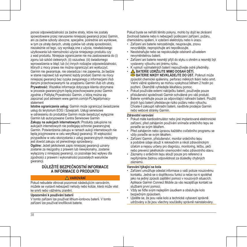 ponosi odpowiedzialności za żadne straty, które nie zostałyspowodowane przez naruszenie niniejszej gwarancji przez Garmin,ani za żadne szkody uboczne, specjalne, pośrednie ani wynikowe,w tym za utratę danych, utratę zysków lub utratę sposobności,niezależnie od tego, czy wynikają one z użycia, niewłaściwegoużytkowania lub niemożności użycia niniejszego produktu czyz wad produktu. Niniejsze ograniczenie nie ma zastosowania do (i)zgonu lub szkód cielesnych; (ii) oszustwa; (iii) świadomegowprowadzenia w błąd; lub (iv) innych rodzajów odpowiedzialności,których z mocy prawa nie można ograniczyć ani wykluczyć.Garmin nie gwarantuje, nie oświadcza i nie zapewnia, że będziew stanie naprawić lub wymienić każdy produkt Garmin na mocyniniejszej gwarancji bez ryzyka związanego z informacjami i/lubdanymi przechowywanymi na urządzeniu Garmin i/lub ich utraty.Prywatność: Wszelkie informacje dotyczące klienta otrzymanew procesie gwarancyjnym będą przechowywane przez Garminzgodnie z Polityką Prywatności Garmin, z którą można sięzapoznać pod adresem www.garmin.com/pl-PL/legal/privacy-statementIstotne ograniczenia usług: Garmin może ograniczyć świadczenieusług do terytorium EOG i Szwajcarii. Usługi serwisowew odniesieniu do produktów Garmin może świadczyć wyłącznieGarmin lub autoryzowane Centra Serwisowe GarminZakupy na aukcjach internetowych: Produkty zakupione naaukcjach internetowych nie podlegają ochronie gwarancyjnejGarmin. Potwierdzenia zakupu w ramach aukcji internetowych niebędą przyjmowane w celu weryfikacji gwarancji. W większościprzypadków w celu skorzystania z usług gwarancyjnych niezbędnyjest dowód zakupu od pierwotnego sprzedawcy.Ogólne: Jeżeli jakikolwiek zapis niniejszej gwarancji uznanyzostanie za niezgodny z prawem lub niewykonalny, zostaniewyłączony z niniejszej gwarancji, co pozostaje bez wpływu dlazgodności z prawem i wykonalności pozostałych warunkówgwarancji.DŮLEŽITÉ BEZPEČNOSTNÍ INFORMACEA INFORMACE O PRODUKTU VAROVÁNÍPokud nebudete věnovat pozornost následujícím varováním,můžete se vystavit nebezpečí nehody nebo kolize, která může véstke smrti nebo vážnému zranění.Upozornění k používání bateriíV tomto zařízení lze používat lithium-iontovou baterii. V tomtozařízení lze používat knoflíkové baterie.Pokud byste se neřídili těmito pokyny, mohlo by dojít ke zkráceníživotnosti baterie nebo k nebezpečí poškození zařízení, požáru,chemickému spálení, k vytečení elektrolytu nebo k úrazu.• Zařízení ani baterie nerozebírejte, neupravujte, znovunevyrábějte, nepropichujte ani nepoškozujte.• Neodstraňujte nebo se nepokoušejte odstranit uživatelemnevyměnitelnou baterii.• Zařízení ani baterie nesmějí přijít do styku s ohněm a nesmějí býtvystaveny výbuchu ani jinému riziku.• K vyjmutí vyjímatelných baterií nepoužívejte ostré předměty.•  BATERIE UDRŽUJTE MIMO DOSAH DĚTÍ. BATERIE NIKDY NEVKLÁDEJTE DO ÚST. Polknutí můžezpůsobit chemické spáleniny, perforaci měkkých tkání nebo smrt.Velmi vážné spáleniny se mohou vyskytnout během 2 hodin popozření. Okamžitě vyhledejte lékařskou pomoc.• Pokud používáte externí nabíječku baterií, používejte pouzepříslušenství společnosti Garmin schválené pro váš produkt.• Baterie vyměňujte pouze za odpovídající náhradní baterii. Použitíjiných typů baterií představuje riziko požáru nebo výbuchu.Chcete-li zakoupit náhradní baterii, navštivte prodejce Garminnebo webové stránky Garmin.Zdravotní varování• Pokud máte kardiostimulátor nebo jiné implantované elektronickézařízení, před zahájením používání snímače srdečního tepu seporaďte se svým lékařem.• Před zahájením nebo úpravou každého cvičebního programu sevždy poraďte se svým lékařem.• Zařízení Garmin, příslušenství, monitor srdečního tepua podobné údaje slouží k rekreačním a nikoli zdravotnickýmúčelům a nejsou určeny pro diagnózu, monitoring, léčbu, péčinebo prevenci jakéhokoliv onemocnění nebo zdravotního stavu.• Záznamy o srdečním tepu slouží pouze pro referenci anepřijímáme žádnou odpovědnost za důsledky chybnýchzáznamů.Varování týkající se kola• Zařízení umožňuje odeslat informace o vaší poloze nouzovémukontaktu. Jedná se o doplňkovou funkci a nelze na ni spoléhatjako na jediný způsob zajištění pomoci v nouzových situacích.Aplikace Garmin Connect Mobile za vás nezajišťuje kontakt seslužbami první pomoci.• Vždy se řiďte svým nejlepším úsudkem a obsluhujte kolobezpečným způsobem.• Ujistěte se, že jsou vaše kolo a technické vybavení správněudržovány a že jsou všechny součástky správně nainstalovány.38