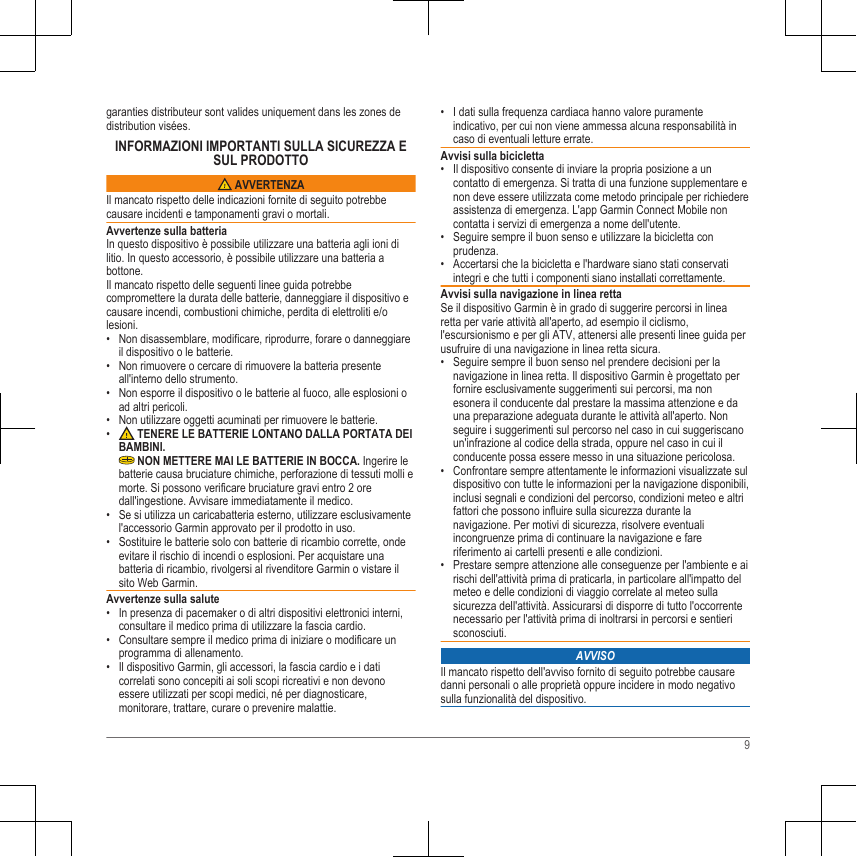 garanties distributeur sont valides uniquement dans les zones dedistribution visées.INFORMAZIONI IMPORTANTI SULLA SICUREZZA ESUL PRODOTTO AVVERTENZAIl mancato rispetto delle indicazioni fornite di seguito potrebbecausare incidenti e tamponamenti gravi o mortali.Avvertenze sulla batteriaIn questo dispositivo è possibile utilizzare una batteria agli ioni dilitio. In questo accessorio, è possibile utilizzare una batteria abottone.Il mancato rispetto delle seguenti linee guida potrebbecompromettere la durata delle batterie, danneggiare il dispositivo ecausare incendi, combustioni chimiche, perdita di elettroliti e/olesioni.• Non disassemblare, modificare, riprodurre, forare o danneggiareil dispositivo o le batterie.• Non rimuovere o cercare di rimuovere la batteria presenteall&apos;interno dello strumento.• Non esporre il dispositivo o le batterie al fuoco, alle esplosioni oad altri pericoli.• Non utilizzare oggetti acuminati per rimuovere le batterie.•  TENERE LE BATTERIE LONTANO DALLA PORTATA DEIBAMBINI. NON METTERE MAI LE BATTERIE IN BOCCA. Ingerire lebatterie causa bruciature chimiche, perforazione di tessuti molli emorte. Si possono verificare bruciature gravi entro 2 oredall&apos;ingestione. Avvisare immediatamente il medico.• Se si utilizza un caricabatteria esterno, utilizzare esclusivamentel&apos;accessorio Garmin approvato per il prodotto in uso.• Sostituire le batterie solo con batterie di ricambio corrette, ondeevitare il rischio di incendi o esplosioni. Per acquistare unabatteria di ricambio, rivolgersi al rivenditore Garmin o vistare ilsito Web Garmin.Avvertenze sulla salute• In presenza di pacemaker o di altri dispositivi elettronici interni,consultare il medico prima di utilizzare la fascia cardio.• Consultare sempre il medico prima di iniziare o modificare unprogramma di allenamento.• Il dispositivo Garmin, gli accessori, la fascia cardio e i daticorrelati sono concepiti ai soli scopi ricreativi e non devonoessere utilizzati per scopi medici, né per diagnosticare,monitorare, trattare, curare o prevenire malattie.• I dati sulla frequenza cardiaca hanno valore puramenteindicativo, per cui non viene ammessa alcuna responsabilità incaso di eventuali letture errate.Avvisi sulla bicicletta• Il dispositivo consente di inviare la propria posizione a uncontatto di emergenza. Si tratta di una funzione supplementare enon deve essere utilizzata come metodo principale per richiedereassistenza di emergenza. L&apos;app Garmin Connect Mobile noncontatta i servizi di emergenza a nome dell&apos;utente.• Seguire sempre il buon senso e utilizzare la bicicletta conprudenza.• Accertarsi che la bicicletta e l&apos;hardware siano stati conservatiintegri e che tutti i componenti siano installati correttamente.Avvisi sulla navigazione in linea rettaSe il dispositivo Garmin è in grado di suggerire percorsi in linearetta per varie attività all&apos;aperto, ad esempio il ciclismo,l&apos;escursionismo e per gli ATV, attenersi alle presenti linee guida perusufruire di una navigazione in linea retta sicura.• Seguire sempre il buon senso nel prendere decisioni per lanavigazione in linea retta. Il dispositivo Garmin è progettato perfornire esclusivamente suggerimenti sui percorsi, ma nonesonera il conducente dal prestare la massima attenzione e dauna preparazione adeguata durante le attività all&apos;aperto. Nonseguire i suggerimenti sul percorso nel caso in cui suggeriscanoun&apos;infrazione al codice della strada, oppure nel caso in cui ilconducente possa essere messo in una situazione pericolosa.• Confrontare sempre attentamente le informazioni visualizzate suldispositivo con tutte le informazioni per la navigazione disponibili,inclusi segnali e condizioni del percorso, condizioni meteo e altrifattori che possono influire sulla sicurezza durante lanavigazione. Per motivi di sicurezza, risolvere eventualiincongruenze prima di continuare la navigazione e fareriferimento ai cartelli presenti e alle condizioni.• Prestare sempre attenzione alle conseguenze per l&apos;ambiente e airischi dell&apos;attività prima di praticarla, in particolare all&apos;impatto delmeteo e delle condizioni di viaggio correlate al meteo sullasicurezza dell&apos;attività. Assicurarsi di disporre di tutto l&apos;occorrentenecessario per l&apos;attività prima di inoltrarsi in percorsi e sentierisconosciuti.AVVISOIl mancato rispetto dell&apos;avviso fornito di seguito potrebbe causaredanni personali o alle proprietà oppure incidere in modo negativosulla funzionalità del dispositivo.9