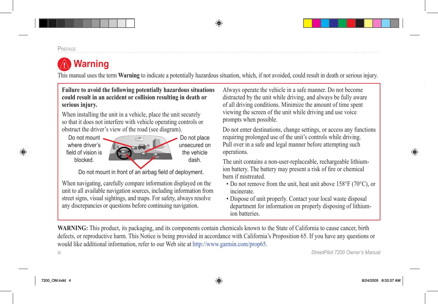 iv  StreetPilot 7200 Owner’s ManualPREFACE WarningThis manual uses the term Warning to indicate a potentially hazardous situation, which, if not avoided, could result in death or serious injury.Failure to avoid the following potentially hazardous situations could result in an accident or collision resulting in death or serious injury.When installing the unit in a vehicle, place the unit securely so that it does not interfere with vehicle operating controls or obstruct the driver’s view of the road (see diagram).Do not mount where driver’s ﬁeld of vision is blocked.Do not place unsecured on the vehicle dash.Do not mount in front of an airbag ﬁeld of deployment.When navigating, carefully compare information displayed on the unit to all available navigation sources, including information from street signs, visual sightings, and maps. For safety, always resolve any discrepancies or questions before continuing navigation.Always operate the vehicle in a safe manner. Do not become distracted by the unit while driving, and always be fully aware of all driving conditions. Minimize the amount of time spent viewing the screen of the unit while driving and use voice prompts when possible. Do not enter destinations, change settings, or access any functions requiring prolonged use of the unit’s controls while driving. Pull over in a safe and legal manner before attempting such operations.The unit contains a non-user-replaceable, rechargeable lithium-ion battery. The battery may present a risk of ﬁre or chemical burn if mistreated. • Do not remove from the unit, heat unit above 158°F (70°C), or incinerate. • Dispose of unit properly. Contact your local waste disposal department for information on properly disposing of lithium-ion batteries.WARNING: This product, its packaging, and its components contain chemicals known to the State of California to cause cancer, birth defects, or reproductive harm. This Notice is being provided in accordance with California’s Proposition 65. If you have any questions or would like additional information, refer to our Web site at http://www.garmin.com/prop65. CautionThis manual uses the term Caution to indicate a potentially hazardous situation, which, if not avoided, may result in minor injury or property damage. It may also be used without the symbol to alert you to avoid unsafe practices.7200_OM.indd   4 8/24/2005   8:33:37 AM