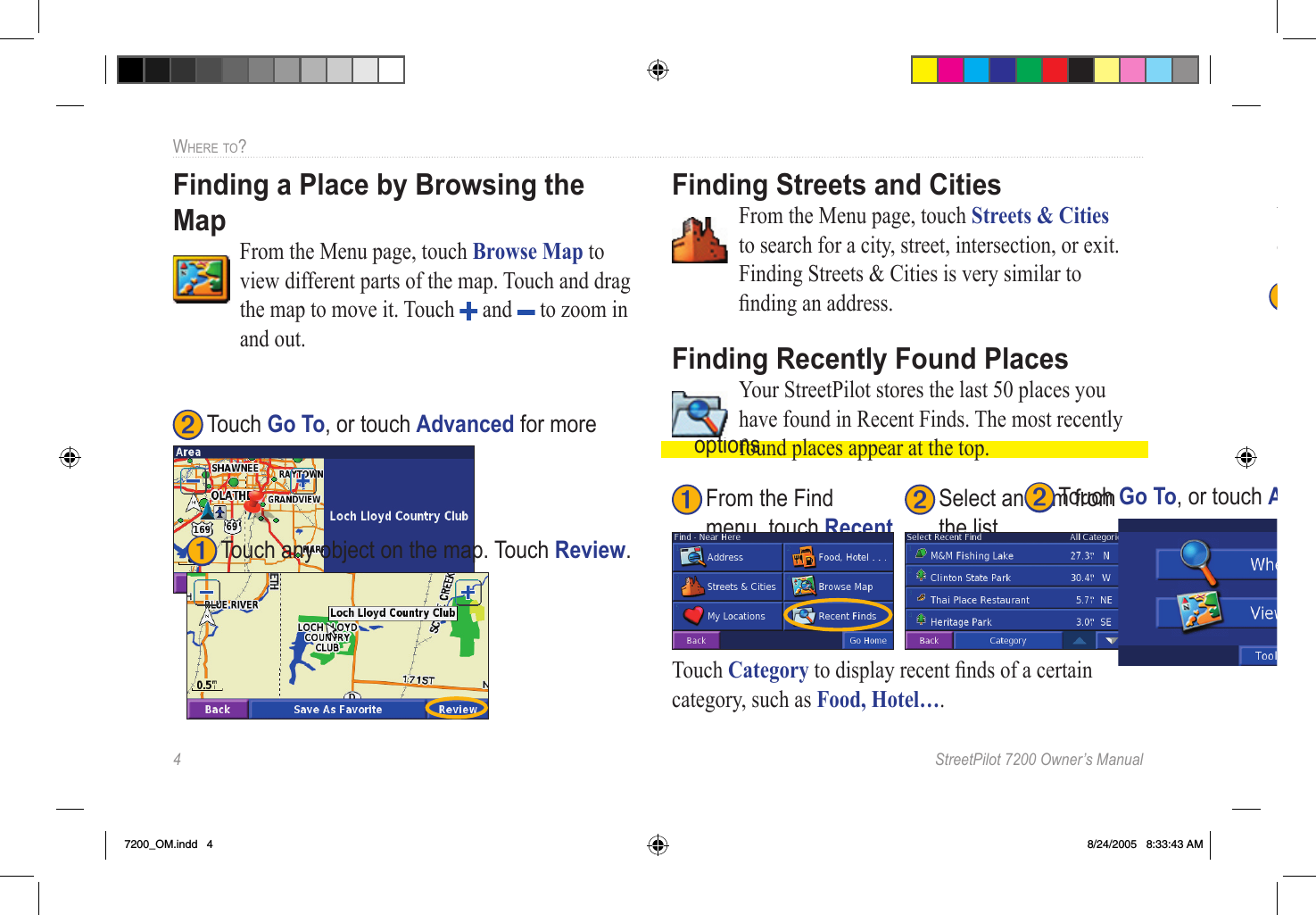 4  StreetPilot 7200 Owner’s ManualWHERE TO?Finding a Place by Browsing the Map  From the Menu page, touch Browse Map to view different parts of the map. Touch and drag the map to move it. Touch   and   to zoom in and out. ➋ Touch Go To, or touch Advanced for more  options. Finding Streets and Cities  From the Menu page, touch Streets &amp; Cities to search for a city, street, intersection, or exit. Finding Streets &amp; Cities is very similar to ﬁnding an address. Finding Recently Found Places  Your StreetPilot stores the last 50 places you have found in Recent Finds. The most recently found places appear at the top. ➋ Select an item from  the list.➊ From the Find menu, touch Recent Finds.Touch Category to display recent ﬁnds of a certain category, such as Food, Hotel…. Changing Your Search AreaYou can change the search parameters to ﬁnd places in a different area. ➊ Touch any object on the map. Touch Review. ➋ Touch Go To, or touch Advanced for more  options. Finding a Place Near Another PlaceAfter you ﬁnd a place, press the Find key. The Find menu opens and searches for items around the place you just found. Narrowing Your SearchYou can spell the item’s name to narrow your search results list. ➊ Touch any object on the map. Touch Review. ➊ Touch any object on the map. Touch Review. 7200_OM.indd   4 8/24/2005   8:33:43 AM