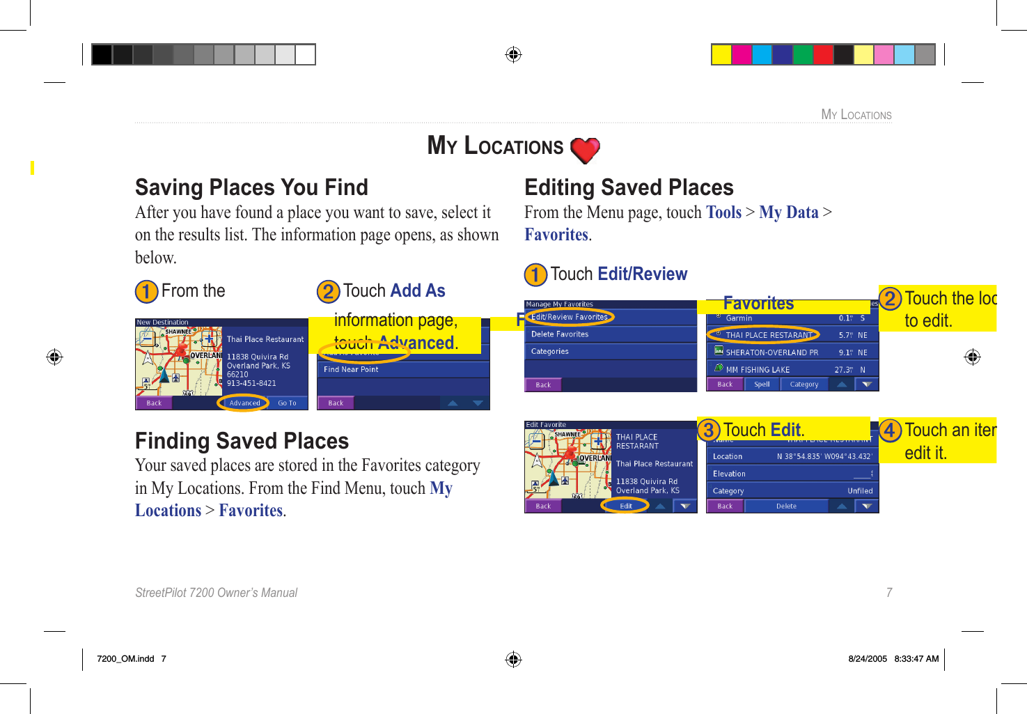 StreetPilot 7200 Owner’s Manual  7MY LOCATIONS➋ Touch Go To, or touch Advanced for more  options. ➊ From the search ➋ Enter the name.  Touch Done. results list, touch Spell.MY LOCATIONS Saving Places You FindAfter you have found a place you want to save, select it on the results list. The information page opens, as shown below. ➊ From the ➋ Touch Add As Favorite. information page, touch Advanced.Finding Saved PlacesYour saved places are stored in the Favorites category in My Locations. From the Find Menu, touch My Locations &gt; Favorites. Editing Saved PlacesFrom the Menu page, touch Tools &gt; My Data &gt; Favorites. ➍ Touch an item to edit it.➌ Touch Edit.➋ Touch the location to edit.➊ Touch Edit/Review Favorites7200_OM.indd   7 8/24/2005   8:33:47 AM