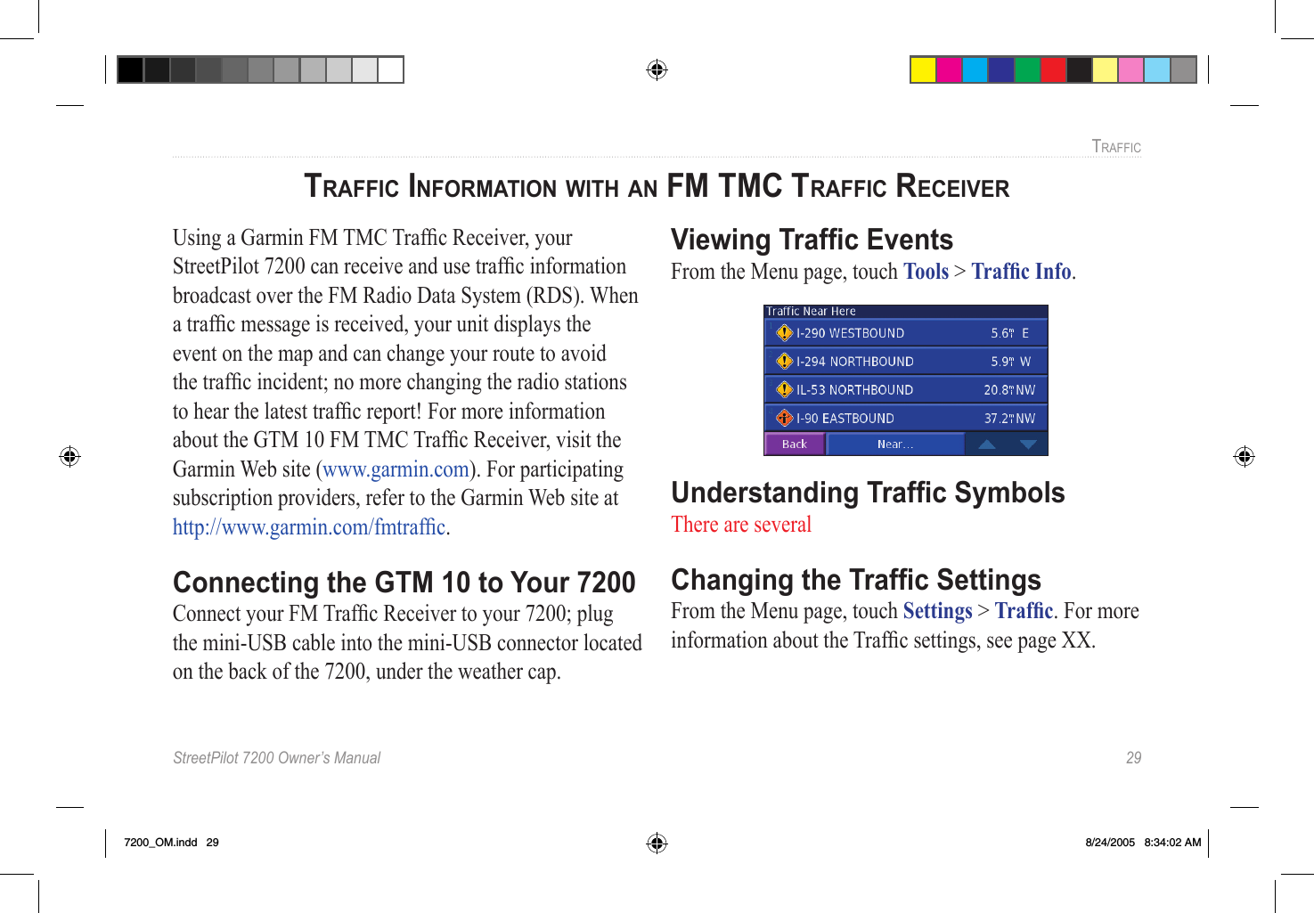 StreetPilot 7200 Owner’s Manual  29TRAFFICTRAFFIC INFORMATION WITH AN FM TMC TRAFFIC RECEIVER Using a Garmin FM TMC Trafﬁc Receiver, your StreetPilot 7200 can receive and use trafﬁc information broadcast over the FM Radio Data System (RDS). When a trafﬁc message is received, your unit displays the event on the map and can change your route to avoid the trafﬁc incident; no more changing the radio stations to hear the latest trafﬁc report! For more information about the GTM 10 FM TMC Trafﬁc Receiver, visit the Garmin Web site (www.garmin.com). For participating subscription providers, refer to the Garmin Web site at  http://www.garmin.com/fmtrafﬁc. Connecting the GTM 10 to Your 7200Connect your FM Trafﬁc Receiver to your 7200; plug the mini-USB cable into the mini-USB connector located on the back of the 7200, under the weather cap. Viewing Trafﬁc EventsFrom the Menu page, touch Tools &gt; Trafﬁc Info. Understanding Trafﬁc SymbolsThere are several Changing the Trafﬁc SettingsFrom the Menu page, touch Settings &gt; Trafﬁc. For more information about the Trafﬁc settings, see page XX. 7200_OM.indd   29 8/24/2005   8:34:02 AM