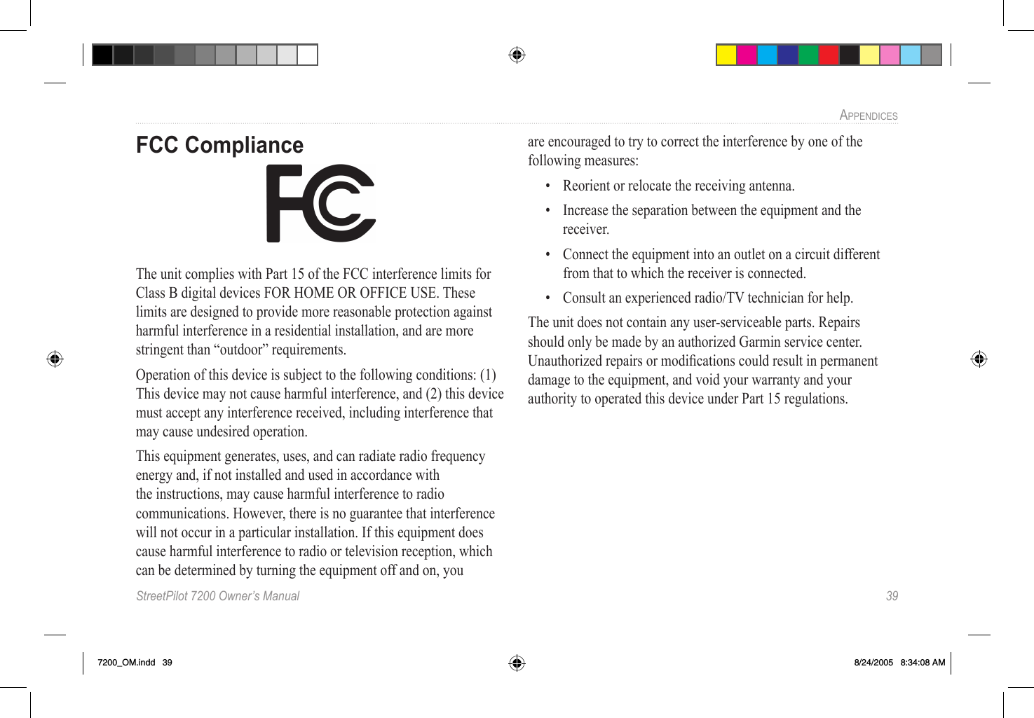 StreetPilot 7200 Owner’s Manual  39APPENDICESFCC ComplianceThe unit complies with Part 15 of the FCC interference limits for Class B digital devices FOR HOME OR OFFICE USE. These limits are designed to provide more reasonable protection against harmful interference in a residential installation, and are more stringent than “outdoor” requirements.Operation of this device is subject to the following conditions: (1) This device may not cause harmful interference, and (2) this device must accept any interference received, including interference that may cause undesired operation.This equipment generates, uses, and can radiate radio frequency energy and, if not installed and used in accordance with the instructions, may cause harmful interference to radio communications. However, there is no guarantee that interference will not occur in a particular installation. If this equipment does cause harmful interference to radio or television reception, which can be determined by turning the equipment off and on, you are encouraged to try to correct the interference by one of the following measures:•  Reorient or relocate the receiving antenna.•  Increase the separation between the equipment and the receiver.•  Connect the equipment into an outlet on a circuit different from that to which the receiver is connected.•  Consult an experienced radio/TV technician for help.The unit does not contain any user-serviceable parts. Repairs should only be made by an authorized Garmin service center. Unauthorized repairs or modiﬁcations could result in permanent damage to the equipment, and void your warranty and your authority to operated this device under Part 15 regulations.7200_OM.indd   39 8/24/2005   8:34:08 AM