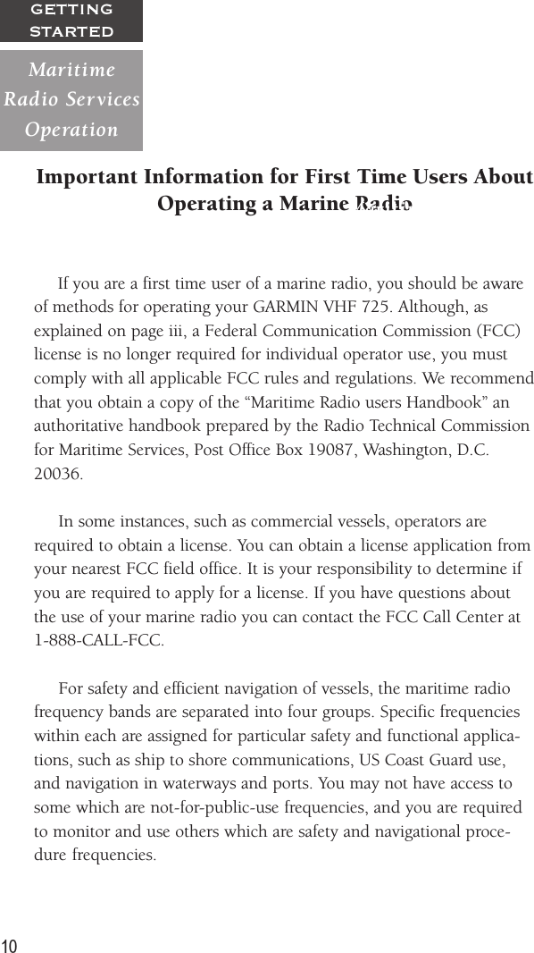 10GETTINGSTARTEDImportant Information for First Time Users AboutOperating a Marine Radio     If you are a first time user of a marine radio, you should be awareof methods for operating your GARMIN VHF 725. Although, asexplained on page iii, a Federal Communication Commission (FCC)license is no longer required for individual operator use, you mustcomply with all applicable FCC rules and regulations. We recommendthat you obtain a copy of the “Maritime Radio users Handbook” anauthoritative handbook prepared by the Radio Technical Commissionfor Maritime Services, Post Office Box 19087, Washington, D.C.20036.     In some instances, such as commercial vessels, operators arerequired to obtain a license. You can obtain a license application fromyour nearest FCC field office. It is your responsibility to determine ifyou are required to apply for a license. If you have questions aboutthe use of your marine radio you can contact the FCC Call Center at1-888-CALL-FCC.     For safety and efficient navigation of vessels, the maritime radiofrequency bands are separated into four groups. Specific frequencieswithin each are assigned for particular safety and functional applica-tions, such as ship to shore communications, US Coast Guard use,and navigation in waterways and ports. You may not have access tosome which are not-for-public-use frequencies, and you are requiredto monitor and use others which are safety and navigational proce-dure frequencies.MaritimeRadio  ServicesOperationMaritimeRadio  ServicesOperation