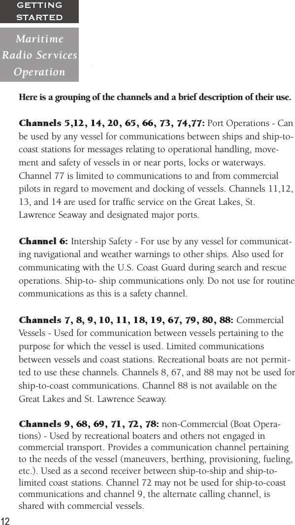 12GETTINGSTARTEDHere is a grouping of the channels and a brief description of their use. Port Operations - Canbe used by any vessel for communications between ships and ship-to-coast stations for messages relating to operational handling, move-ment and safety of vessels in or near ports, locks or waterways.Channel 77 is limited to communications to and from commercialpilots in regard to movement and docking of vessels. Channels 11,12,13, and 14 are used for traffic service on the Great Lakes, St.Lawrence Seaway and designated major ports. Intership Safety - For use by any vessel for communicat-ing navigational and weather warnings to other ships. Also used forcommunicating with the U.S. Coast Guard during search and rescueoperations. Ship-to- ship communications only. Do not use for routinecommunications as this is a safety channel. CommercialVessels - Used for communication between vessels pertaining to thepurpose for which the vessel is used. Limited communicationsbetween vessels and coast stations. Recreational boats are not permit-ted to use these channels. Channels 8, 67, and 88 may not be used forship-to-coast communications. Channel 88 is not available on theGreat Lakes and St. Lawrence Seaway. non-Commercial (Boat Opera-tions) - Used by recreational boaters and others not engaged incommercial transport. Provides a communication channel pertainingto the needs of the vessel (maneuvers, berthing, provisioning, fueling,etc.). Used as a second receiver between ship-to-ship and ship-to-limited coast stations. Channel 72 may not be used for ship-to-coastcommunications and channel 9, the alternate calling channel, isshared with commercial vessels.MaritimeRadio  ServicesOperation