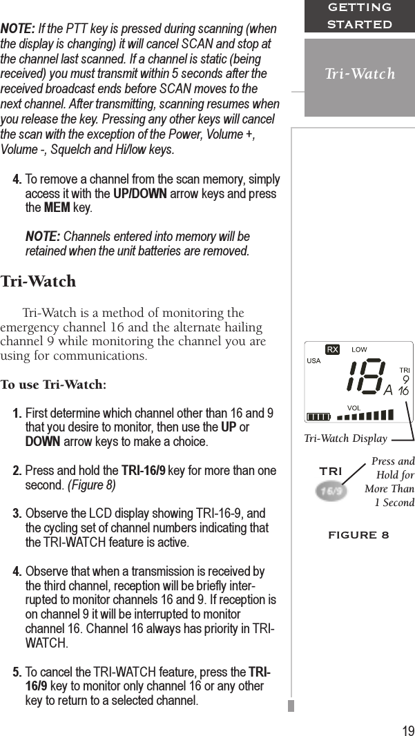 19GETTINGSTARTEDTri-WatchNOTE: If the PTT key is pressed during scanning (whenthe display is changing) it will cancel SCAN and stop atthe channel last scanned. If a channel is static (beingreceived) you must transmit within 5 seconds after thereceived broadcast ends before SCAN moves to thenext channel. After transmitting, scanning resumes whenyou release the key. Pressing any other keys will cancelthe scan with the exception of the Power, Volume +,Volume -, Squelch and Hi/low keys.4. To remove a channel from the scan memory, simplyaccess it with the UP/DOWN arrow keys and pressthe MEM key.NOTE: Channels entered into memory will beretained when the unit batteries are removed.Tri-Watch      Tri-Watch is a method of monitoring theemergency channel 16 and the alternate hailingchannel 9 while monitoring the channel you areusing for communications.To use Tri-Watch:1. First determine which channel other than 16 and 9that you desire to monitor, then use the UP orDOWN arrow keys to make a choice.2. Press and hold the TRI-16/9 key for more than onesecond. (Figure 8)3. Observe the LCD display showing TRI-16-9, andthe cycling set of channel numbers indicating thatthe TRI-WATCH feature is active.4. Observe that when a transmission is received bythe third channel, reception will be briefly inter-rupted to monitor channels 16 and 9. If reception ison channel 9 it will be interrupted to monitorchannel 16. Channel 16 always has priority in TRI-WATCH.5. To cancel the TRI-WATCH feature, press the TRI-16/9 key to monitor only channel 16 or any otherkey to return to a selected channel.FIGURE 8Tri-Watch DisplayPress andHold forMore Than1 SecondTRI