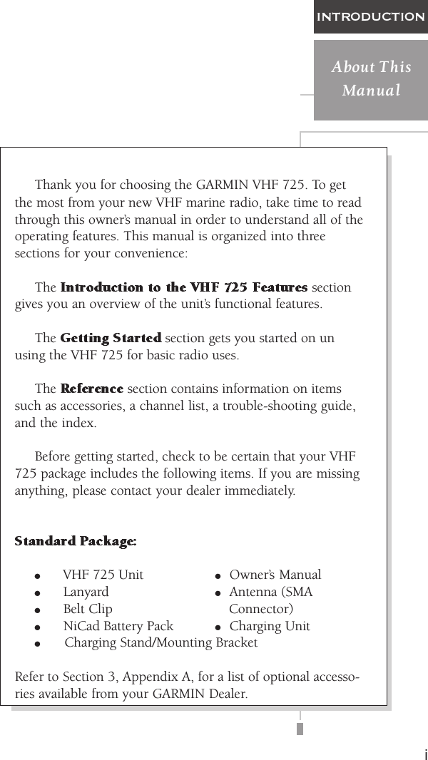 iINTRODUCTIONAbout ThisManualThank you for choosing the GARMIN VHF 725. To getthe most from your new VHF marine radio, take time to readthrough this owner’s manual in order to understand all of theoperating features. This manual is organized into threesections for your convenience:The   sectiongives you an overview of the unit’s functional features.The   section gets you started on unusing the VHF 725 for basic radio uses.The   section contains information on itemssuch as accessories, a channel list, a trouble-shooting guide,and the index.Before getting started, check to be certain that your VHF725 package includes the following items. If you are missinganything, please contact your dealer immediately.o VHF 725 Unit oOwner’s Manualo Lanyard oAntenna (SMAo Belt Clip Connector)o NiCad Battery Pack oCharging Unito    Charging Stand/Mounting BracketRefer to Section 3, Appendix A, for a list of optional accesso-ries available from your GARMIN Dealer.