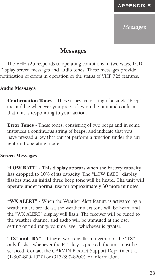 33MessagesAPPENDIX EMessages     The VHF 725 responds to operating conditions in two ways, LCDDisplay screen messages and audio tones. These messages providenotification of errors in operation or the status of VHF 725 features.Audio MessagesConfirmation Tones - These tones, consisting of a single “Beep”,are audible whenever you press a key on the unit and confirmthat unit is responding to your action.Error Tones - These tones, consisting of two beeps and in someinstances a continuous string of beeps, and indicate that youhave pressed a key that cannot perform a function under the cur-rent unit operating mode.Screen Messages“LOW BATT” - This display appears when the battery capacityhas dropped to 10% of its capacity. The “LOW BATT” displayflashes and an initial three beep tone will be heard. The unit willoperate under normal use for approximately 30 more minutes.“WX ALERT” - When the Weather Alert feature is activated by aweather alert broadcast, the weather alert tone will be heard andthe “WX ALERT” display will flash. The receiver will be tuned tothe weather channel and audio will be unmuted at the usersetting or mid range volume level, whichever is greater.“TX” and “RX” - If these two icons flash together or the “TX”only flashes whenever the PTT key is pressed, the unit must beserviced. Contact the GARMIN Product Support Department at(1-800-800-1020) or (913-397-8200) for information.