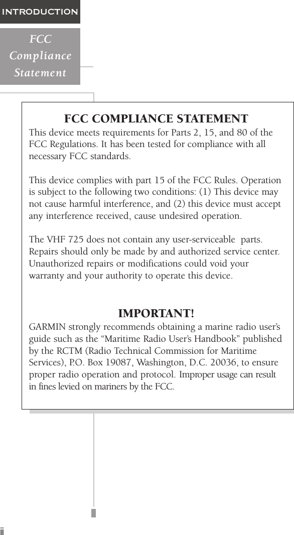 iiINTRODUCTIONFCCComplianceStatementFCC COMPLIANCE STATEMENTThis device meets requirements for Parts 2, 15, and 80 of theFCC Regulations. It has been tested for compliance with allnecessary FCC standards.This device complies with part 15 of the FCC Rules. Operationis subject to the following two conditions: (1) This device maynot cause harmful interference, and (2) this device must acceptany interference received, cause undesired operation.The VHF 725 does not contain any user-serviceable  parts.Repairs should only be made by and authorized service center.Unauthorized repairs or modifications could void yourwarranty and your authority to operate this device.IMPORTANT!GARMIN strongly recommends obtaining a marine radio user’sguide such as the “Maritime Radio User’s Handbook” publishedby the RCTM (Radio Technical Commission for MaritimeServices), P.O. Box 19087, Washington, D.C. 20036, to ensureproper radio operation and protocol. Improper usage can resultin fines levied on mariners by the FCC.