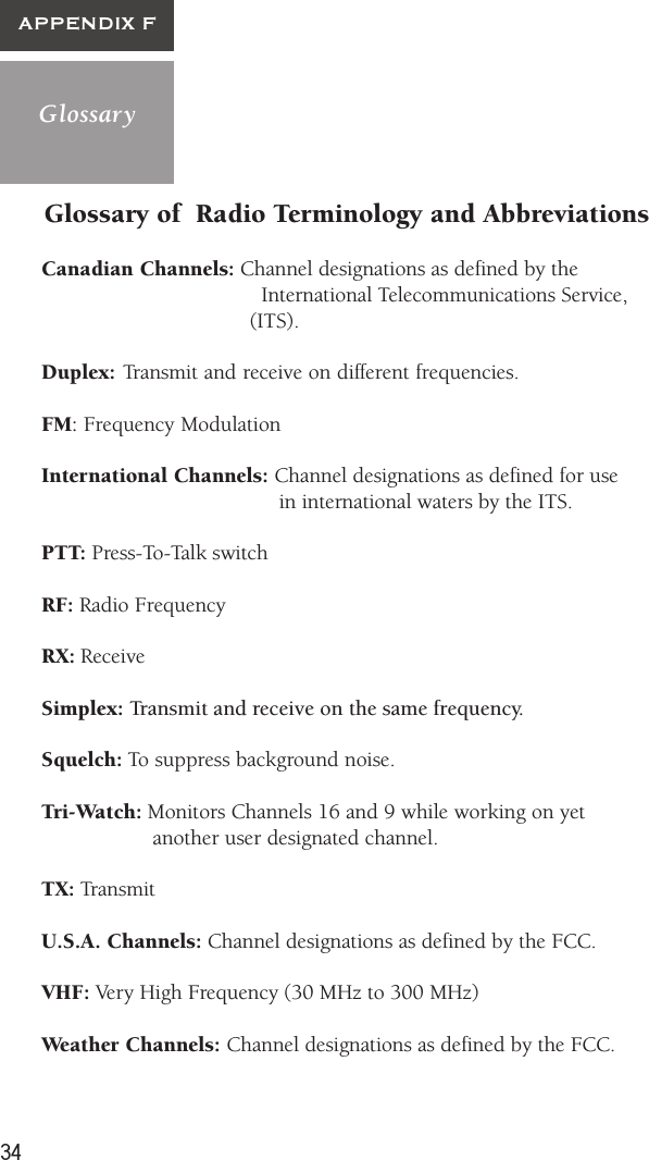 34GlossaryAPPENDIX FGlossary of  Radio Terminology and AbbreviationsCanadian Channels: Channel designations as defined by the                        International Telecommunications Service,        (ITS).Duplex: Transmit and receive on different frequencies.FM: Frequency ModulationInternational Channels: Channel designations as defined for use             in international waters by the ITS.PTT: Press-To-Talk switchRF: Radio FrequencyRX: ReceiveSimplex: Transmit and receive on the same frequency.Squelch: To suppress background noise.Tri-Watch: Monitors Channels 16 and 9 while working on yet     another user designated channel.TX: TransmitU.S.A. Channels: Channel designations as defined by the FCC.VHF: Very High Frequency (30 MHz to 300 MHz)Weather Channels: Channel designations as defined by the FCC.