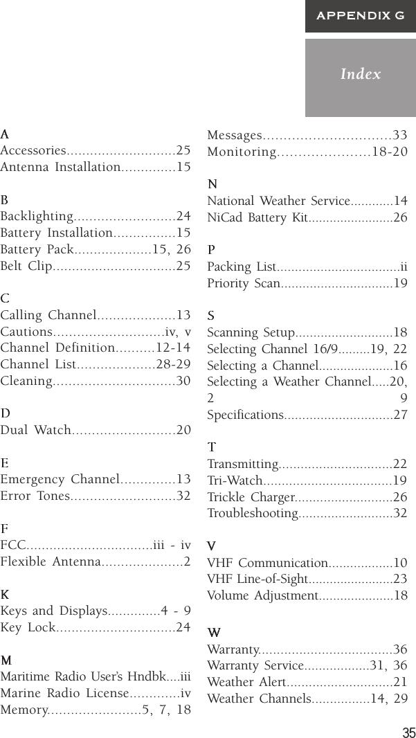 35IndexAPPENDIX GAccessories............................25Antenna Installation..............15Backlighting..........................24Battery Installation................15Battery Pack....................15, 26Belt Clip................................25Calling Channel....................13Cautions............................iv, vChannel Definition..........12-14Channel List....................28-29Cleaning...............................30Dual Watch..........................20Emergency Channel..............13Error Tones...........................32FCC.................................iii - ivFlexible Antenna.....................2Keys and Displays..............4 - 9Key Lock...............................24Maritime Radio User’s Hndbk....iiiMarine Radio License.............ivMemory........................5, 7, 18Messages...............................33Monitoring......................18-20National Weather Service............14NiCad Battery Kit........................26Packing List..................................iiPriority Scan...............................19Scanning Setup...........................18Selecting Channel 16/9.........19, 22Selecting a Channel.....................16Selecting a Weather Channel.....20,29Specifications..............................27Transmitting...............................22Tri-Watch...................................19Trickle Charger...........................26Troubleshooting..........................32VHF Communication..................10VHF Line-of-Sight........................23Volume Adjustment.....................18Warranty....................................36Warranty Service..................31, 36Weather Alert.............................21Weather Channels................14, 29