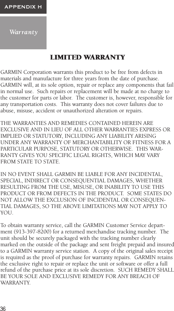 36WarrantyAPPENDIX HGARMIN Corporation warrants this product to be free from defects inmaterials and manufacture for three years from the date of purchase.GARMIN will, at its sole option, repair or replace any components that failin normal use.  Such repairs or replacement will be made at no charge tothe customer for parts or labor.  The customer is, however, responsible forany transportation costs.  This warranty does not cover failures due toabuse, misuse, accident or unauthorized alteration or repairs.THE WARRANTIES AND REMEDIES CONTAINED HEREIN AREEXCLUSIVE AND IN LIEU OF ALL OTHER WARRANTIES EXPRESS ORIMPLIED OR STATUTORY, INCLUDING ANY LIABILITY ARISINGUNDER ANY WARRANTY OF MERCHANTABILITY OR FITNESS FOR APARTICULAR PURPOSE, STATUTORY OR OTHERWISE.  THIS WAR-RANTY GIVES YOU SPECIFIC LEGAL RIGHTS, WHICH MAY VARYFROM STATE TO STATE.IN NO EVENT SHALL GARMIN BE LIABLE FOR ANY INCIDENTAL,SPECIAL, INDIRECT OR CONSEQUENTIAL DAMAGES, WHETHERRESULTING FROM THE USE, MISUSE, OR INABILITY TO USE THISPRODUCT OR FROM DEFECTS IN THE PRODUCT.  SOME STATES DONOT ALLOW THE EXCLUSION OF INCIDENTAL OR CONSEQUEN-TIAL DAMAGES, SO THE ABOVE LIMITATIONS MAY NOT APPLY TOYOU.To obtain warranty service, call the GARMIN Customer Service depart-ment (913-397-8200) for a returned merchandise tracking number.  Theunit should be securely packaged with the tracking number clearlymarked on the outside of the package and sent freight prepaid and insuredto a GARMIN warranty service station.  A copy of the original sales receiptis required as the proof of purchase for warranty repairs.  GARMIN retainsthe exclusive right to repair or replace the unit or software or offer a fullrefund of the purchase price at its sole discretion.  SUCH REMEDY SHALLBE YOUR SOLE AND EXCLUSIVE REMEDY FOR ANY BREACH OFWARRANTY.