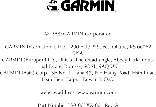 WarningsandPrecautions© 1999 GARMIN CorporationGARMIN International, Inc. 1200 E 151st Street, Olathe, KS 66062USAGARMIN (Europe) LTD., Unit 5, The Quadrangle, Abbey Park Indus-trial Estate, Romsey, SO51, 9AQ UKGARMIN (Asia) Corp., 3F, No. 1, Lane 45, Pao Hsing Road, Hsin Road,Hsin Tien, Taipei, Taiwan R.O.C.website address: www.garmin.comPart Number 190-001XX-00   Rev. A