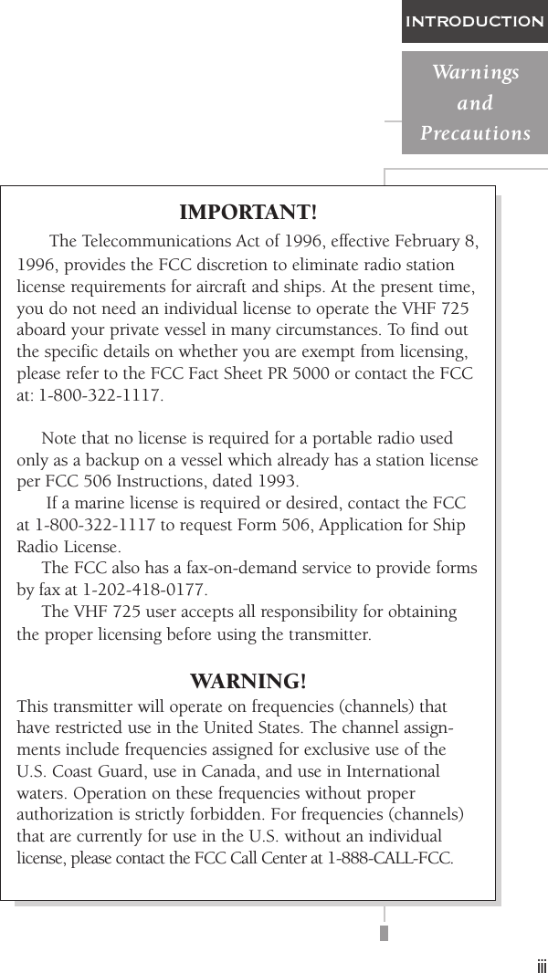 iiiINTRODUCTIONWarningsandPrecautionsIMPORTANT!     The Telecommunications Act of 1996, effective February 8,1996, provides the FCC discretion to eliminate radio stationlicense requirements for aircraft and ships. At the present time,you do not need an individual license to operate the VHF 725aboard your private vessel in many circumstances. To find outthe specific details on whether you are exempt from licensing,please refer to the FCC Fact Sheet PR 5000 or contact the FCCat: 1-800-322-1117.     Note that no license is required for a portable radio usedonly as a backup on a vessel which already has a station licenseper FCC 506 Instructions, dated 1993.      If a marine license is required or desired, contact the FCCat 1-800-322-1117 to request Form 506, Application for ShipRadio License.     The FCC also has a fax-on-demand service to provide formsby fax at 1-202-418-0177.     The VHF 725 user accepts all responsibility for obtainingthe proper licensing before using the transmitter.WARNING!This transmitter will operate on frequencies (channels) thathave restricted use in the United States. The channel assign-ments include frequencies assigned for exclusive use of theU.S. Coast Guard, use in Canada, and use in Internationalwaters. Operation on these frequencies without properauthorization is strictly forbidden. For frequencies (channels)that are currently for use in the U.S. without an individuallicense, please contact the FCC Call Center at 1-888-CALL-FCC.