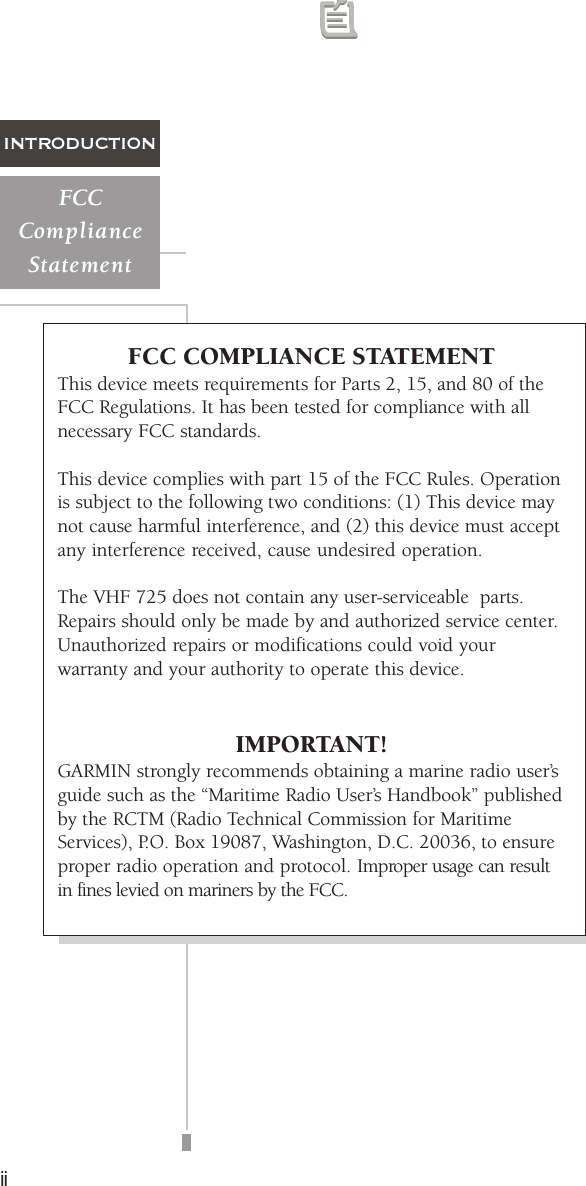 iiINTRODUCTIONFCCComplianceStatementFCC COMPLIANCE STATEMENTThis device meets requirements for Parts 2, 15, and 80 of theFCC Regulations. It has been tested for compliance with allnecessary FCC standards.This device complies with part 15 of the FCC Rules. Operationis subject to the following two conditions: (1) This device maynot cause harmful interference, and (2) this device must acceptany interference received, cause undesired operation.The VHF 725 does not contain any user-serviceable  parts.Repairs should only be made by and authorized service center.Unauthorized repairs or modifications could void yourwarranty and your authority to operate this device.IMPORTANT!GARMIN strongly recommends obtaining a marine radio user’sguide such as the “Maritime Radio User’s Handbook” publishedby the RCTM (Radio Technical Commission for MaritimeServices), P.O. Box 19087, Washington, D.C. 20036, to ensureproper radio operation and protocol. Improper usage can resultin fines levied on mariners by the FCC.