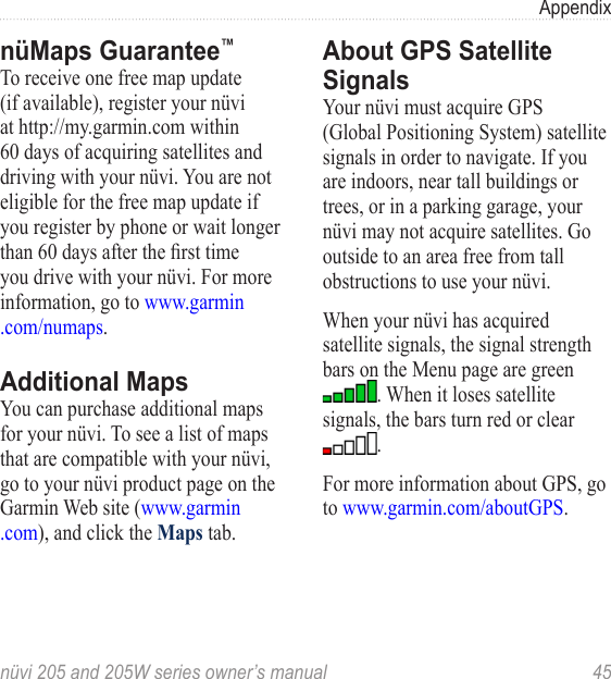 nüvi 205 and 205W series owner’s manual  45AppendixnüMaps Guarantee™To receive one free map update (if available), register your nüvi at http://my.garmin.com within 60 days of acquiring satellites and driving with your nüvi. You are not eligible for the free map update if you register by phone or wait longer than 60 days after the rst time you drive with your nüvi. For more information, go to www.garmin .com/numaps.Additional MapsYou can purchase additional maps for your nüvi. To see a list of maps that are compatible with your nüvi, go to your nüvi product page on the Garmin Web site (www.garmin .com), and click the Maps tab.About GPS Satellite SignalsYour nüvi must acquire GPS (Global Positioning System) satellite signals in order to navigate. If you are indoors, near tall buildings or trees, or in a parking garage, your nüvi may not acquire satellites. Go outside to an area free from tall obstructions to use your nüvi. When your nüvi has acquired satellite signals, the signal strength bars on the Menu page are green . When it loses satellite signals, the bars turn red or clear . For more information about GPS, go to www.garmin.com/aboutGPS. 