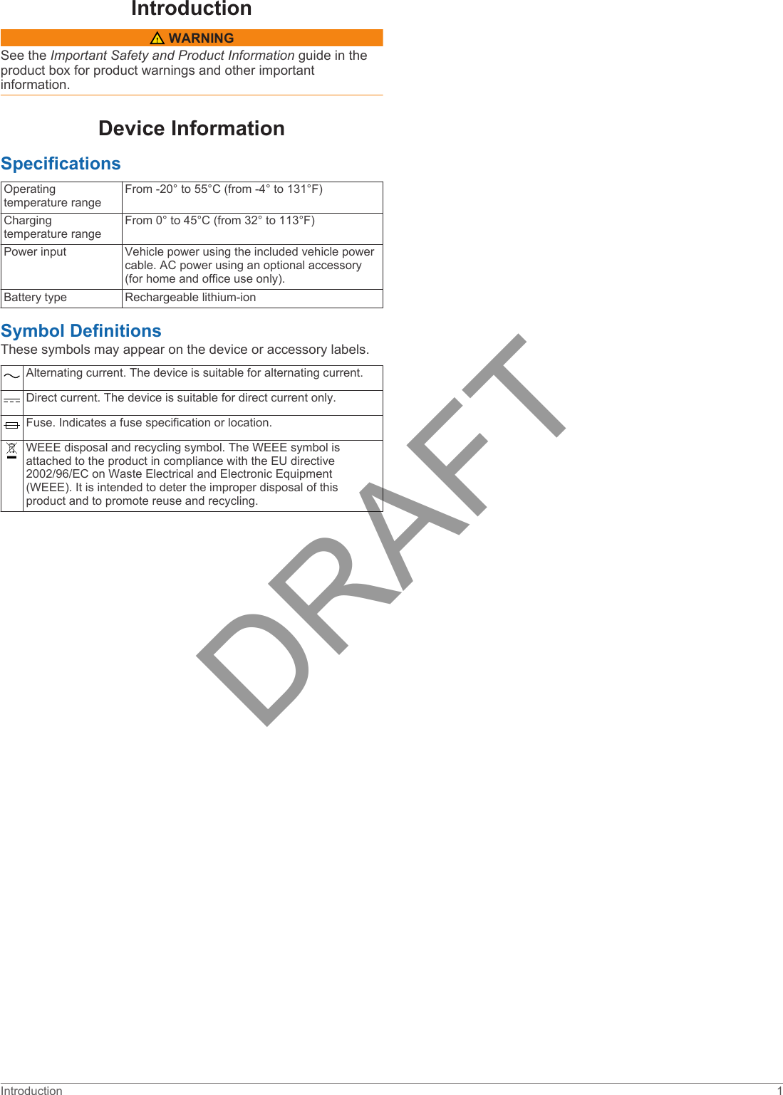 Introduction WARNINGSee the Important Safety and Product Information guide in the product box for product warnings and other important information.Device InformationSpecificationsOperating temperature rangeFrom -20° to 55°C (from -4° to 131°F)Charging temperature rangeFrom 0° to 45°C (from 32° to 113°F)Power input Vehicle power using the included vehicle power cable. AC power using an optional accessory (for home and office use only).Battery type Rechargeable lithium-ionSymbol DefinitionsThese symbols may appear on the device or accessory labels.Alternating current. The device is suitable for alternating current.Direct current. The device is suitable for direct current only.Fuse. Indicates a fuse specification or location.WEEE disposal and recycling symbol. The WEEE symbol is attached to the product in compliance with the EU directive 2002/96/EC on Waste Electrical and Electronic Equipment (WEEE). It is intended to deter the improper disposal of this product and to promote reuse and recycling.Introduction 1DRAFT